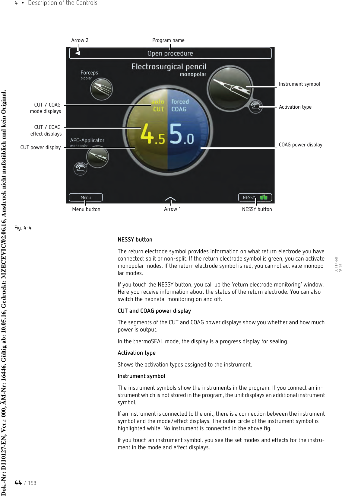 4  •  Description of the Controls44 / 15880114-601  03.16Fig. 4-4NESSY buttonThe return electrode symbol provides information on what return electrode you have connected: split or non-split. If the return electrode symbol is green, you can activate monopolar modes. If the return electrode symbol is red, you cannot activate monopo-lar modes.If you touch the NESSY button, you call up the ‘return electrode monitoring’ window. Here you receive information about the status of the return electrode. You can also switch the neonatal monitoring on and off.CUT and COAG power displayThe segments of the CUT and COAG power displays show you whether and how much power is output.In the thermoSEAL mode, the display is a progress display for sealing. Activation typeShows the activation types assigned to the instrument. Instrument symbolThe instrument symbols show the instruments in the program. If you connect an in-strument which is not stored in the program, the unit displays an additional instrument symbol. If an instrument is connected to the unit, there is a connection between the instrument symbol and the mode/effect displays. The outer circle of the instrument symbol is highlighted white. No instrument is connected in the above fig. If you touch an instrument symbol, you see the set modes and effects for the instru-ment in the mode and effect displays.Menu button Arrow 1 NESSY buttonArrow 2 Program nameInstrument symbolActivation typeCOAG power displayCUT power displayCUT / COAG mode displaysCUT / COAG effect displaysDok.-Nr: D110127-EN, Ver.: 000, ÄM-Nr: 16446, Gültig ab: 10.05.16, Gedruckt: MZECEVIC/02.06.16, Ausdruck nicht maßstäblich und kein Original.Dok.-Nr: D110127-EN, Ver.: 000, ÄM-Nr: 16446, Gültig ab: 10.05.16, Gedruckt: MZECEVIC/02.06.16, Ausdruck nicht maßstäblich und kein Original.