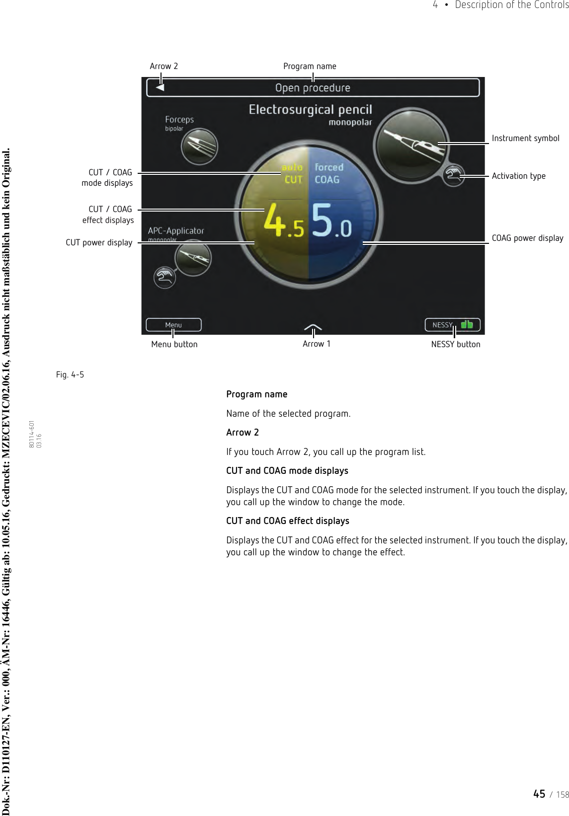 45 / 1584  •  Description of the Controls80114-601  03.16Fig. 4-5Program nameName of the selected program.Arrow 2If you touch Arrow 2, you call up the program list.CUT and COAG mode displaysDisplays the CUT and COAG mode for the selected instrument. If you touch the display, you call up the window to change the mode.CUT and COAG effect displaysDisplays the CUT and COAG effect for the selected instrument. If you touch the display, you call up the window to change the effect.Menu button Arrow 1 NESSY buttonArrow 2 Program nameInstrument symbolActivation typeCOAG power displayCUT power displayCUT / COAG mode displaysCUT / COAG effect displaysDok.-Nr: D110127-EN, Ver.: 000, ÄM-Nr: 16446, Gültig ab: 10.05.16, Gedruckt: MZECEVIC/02.06.16, Ausdruck nicht maßstäblich und kein Original.Dok.-Nr: D110127-EN, Ver.: 000, ÄM-Nr: 16446, Gültig ab: 10.05.16, Gedruckt: MZECEVIC/02.06.16, Ausdruck nicht maßstäblich und kein Original.