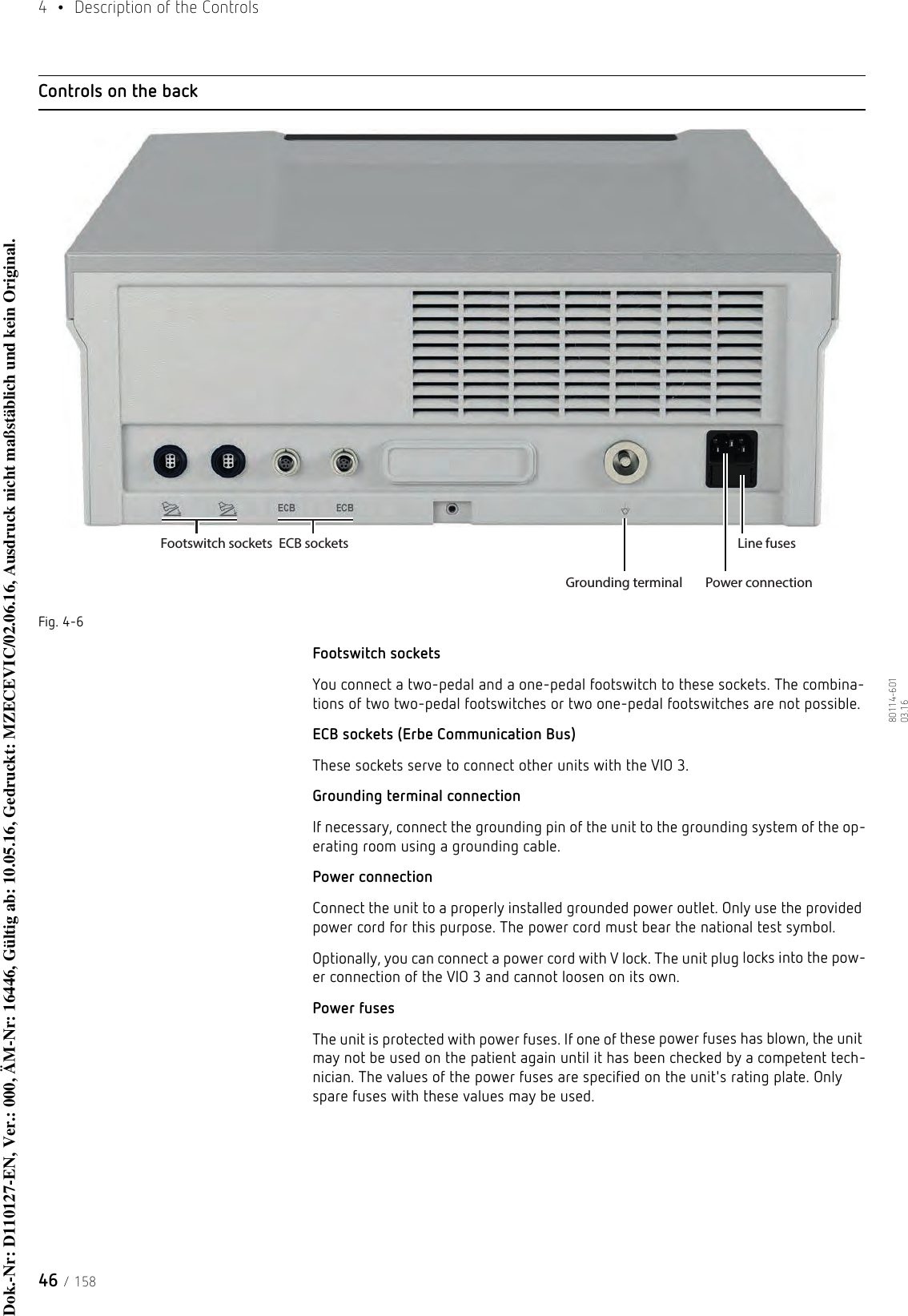 4  •  Description of the Controls46 / 15880114-601  03.16Controls on the backFig. 4-6Footswitch socketsYou connect a two-pedal and a one-pedal footswitch to these sockets. The combina-tions of two two-pedal footswitches or two one-pedal footswitches are not possible.ECB sockets (Erbe Communication Bus)These sockets serve to connect other units with the VIO 3.Grounding terminal connectionIf necessary, connect the grounding pin of the unit to the grounding system of the op-erating room using a grounding cable.Power connectionConnect the unit to a properly installed grounded power outlet. Only use the provided power cord for this purpose. The power cord must bear the national test symbol. Optionally, you can connect a power cord with V lock. The unit plug locks into the pow-er connection of the VIO 3 and cannot loosen on its own. Power fusesThe unit is protected with power fuses. If one of these power fuses has blown, the unit may not be used on the patient again until it has been checked by a competent tech-nician. The values of the power fuses are specified on the unit&apos;s rating plate. Only spare fuses with these values may be used.Footswitch socketsGrounding terminalLine fusesPower connectionECB socketsDok.-Nr: D110127-EN, Ver.: 000, ÄM-Nr: 16446, Gültig ab: 10.05.16, Gedruckt: MZECEVIC/02.06.16, Ausdruck nicht maßstäblich und kein Original.Dok.-Nr: D110127-EN, Ver.: 000, ÄM-Nr: 16446, Gültig ab: 10.05.16, Gedruckt: MZECEVIC/02.06.16, Ausdruck nicht maßstäblich und kein Original.