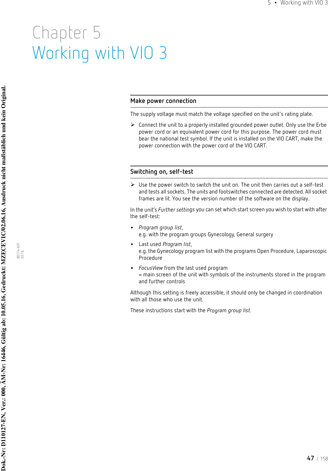 47 / 1585  •  Working with VIO 380114-601  03.16Chapter 5Working with VIO 3Make power connectionThe supply voltage must match the voltage specified on the unit&apos;s rating plate. Connect the unit to a properly installed grounded power outlet. Only use the Erbe power cord or an equivalent power cord for this purpose. The power cord must bear the national test symbol. If the unit is installed on the VIO CART, make the power connection with the power cord of the VIO CART.Switching on, self-testUse the power switch to switch the unit on. The unit then carries out a self-test and tests all sockets. The units and footswitches connected are detected. All socket frames are lit. You see the version number of the software on the display. In the unit’s Further settings you can set which start screen you wish to start with after the self-test: •Program group list,  e.g. with the program groups Gynecology, General surgery•Last used Program list,  e.g. the Gynecology program list with the programs Open Procedure, Laparoscopic Procedure•FocusView from the last used program = main screen of the unit with symbols of the instruments stored in the program and further controlsAlthough this setting is freely accessible, it should only be changed in coordination with all those who use the unit.These instructions start with the Program group list.Dok.-Nr: D110127-EN, Ver.: 000, ÄM-Nr: 16446, Gültig ab: 10.05.16, Gedruckt: MZECEVIC/02.06.16, Ausdruck nicht maßstäblich und kein Original.Dok.-Nr: D110127-EN, Ver.: 000, ÄM-Nr: 16446, Gültig ab: 10.05.16, Gedruckt: MZECEVIC/02.06.16, Ausdruck nicht maßstäblich und kein Original.