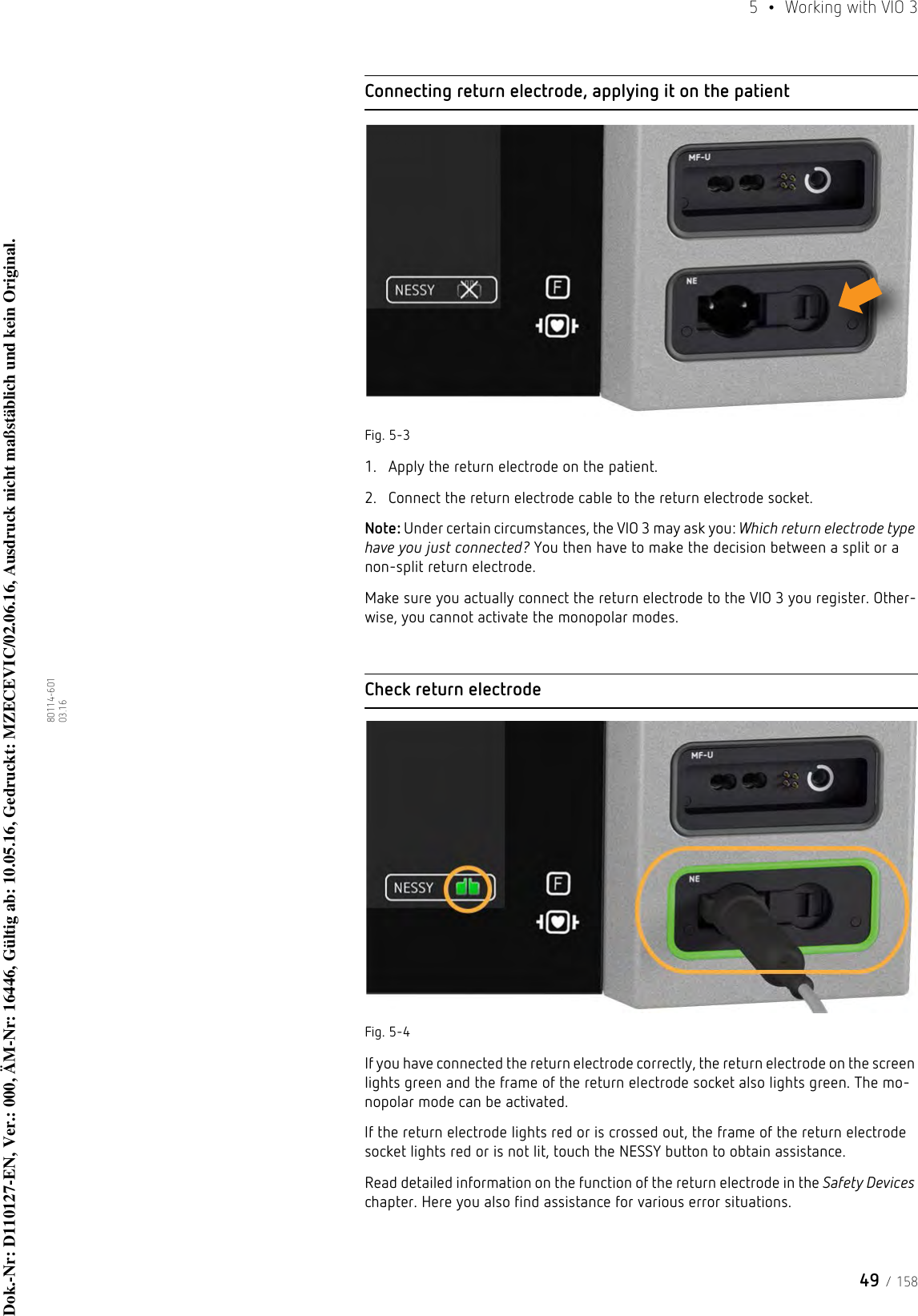 49 / 1585  •  Working with VIO 380114-601  03.16Connecting return electrode, applying it on the patientFig. 5-31. Apply the return electrode on the patient. 2. Connect the return electrode cable to the return electrode socket.Note: Under certain circumstances, the VIO 3 may ask you: Which return electrode type have you just connected? You then have to make the decision between a split or a non-split return electrode. Make sure you actually connect the return electrode to the VIO 3 you register. Other-wise, you cannot activate the monopolar modes. Check return electrodeFig. 5-4If you have connected the return electrode correctly, the return electrode on the screen lights green and the frame of the return electrode socket also lights green. The mo-nopolar mode can be activated.If the return electrode lights red or is crossed out, the frame of the return electrode socket lights red or is not lit, touch the NESSY button to obtain assistance. Read detailed information on the function of the return electrode in the Safety Devices chapter. Here you also find assistance for various error situations. Dok.-Nr: D110127-EN, Ver.: 000, ÄM-Nr: 16446, Gültig ab: 10.05.16, Gedruckt: MZECEVIC/02.06.16, Ausdruck nicht maßstäblich und kein Original.Dok.-Nr: D110127-EN, Ver.: 000, ÄM-Nr: 16446, Gültig ab: 10.05.16, Gedruckt: MZECEVIC/02.06.16, Ausdruck nicht maßstäblich und kein Original.