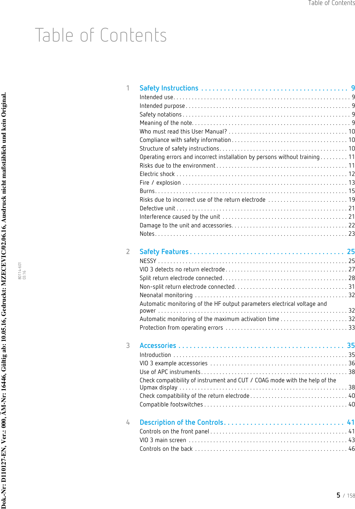 5 / 158Table of Contents80114-601  03.16Table of Contents1Safety Instructions . . . . . . . . . . . . . . . . . . . . . . . . . . . . . . . . . . . . . . .  9Intended use. . . . . . . . . . . . . . . . . . . . . . . . . . . . . . . . . . . . . . . . . . . . . . . . . . . . . . . . . . 9Intended purpose. . . . . . . . . . . . . . . . . . . . . . . . . . . . . . . . . . . . . . . . . . . . . . . . . . . . . . 9Safety notations . . . . . . . . . . . . . . . . . . . . . . . . . . . . . . . . . . . . . . . . . . . . . . . . . . . . . . . 9Meaning of the note. . . . . . . . . . . . . . . . . . . . . . . . . . . . . . . . . . . . . . . . . . . . . . . . . . . . 9Who must read this User Manual? . . . . . . . . . . . . . . . . . . . . . . . . . . . . . . . . . . . . . . . 10Compliance with safety information . . . . . . . . . . . . . . . . . . . . . . . . . . . . . . . . . . . . . . 10Structure of safety instructions. . . . . . . . . . . . . . . . . . . . . . . . . . . . . . . . . . . . . . . . . . 10Operating errors and incorrect installation by persons without training . . . . . . . . . 11Risks due to the environment . . . . . . . . . . . . . . . . . . . . . . . . . . . . . . . . . . . . . . . . . . . 11Electric shock . . . . . . . . . . . . . . . . . . . . . . . . . . . . . . . . . . . . . . . . . . . . . . . . . . . . . . . . 12Fire / explosion . . . . . . . . . . . . . . . . . . . . . . . . . . . . . . . . . . . . . . . . . . . . . . . . . . . . . . 13Burns. . . . . . . . . . . . . . . . . . . . . . . . . . . . . . . . . . . . . . . . . . . . . . . . . . . . . . . . . . . . . . . 15Risks due to incorrect use of the return electrode  . . . . . . . . . . . . . . . . . . . . . . . . . . 19Defective unit . . . . . . . . . . . . . . . . . . . . . . . . . . . . . . . . . . . . . . . . . . . . . . . . . . . . . . . . 21Interference caused by the unit  . . . . . . . . . . . . . . . . . . . . . . . . . . . . . . . . . . . . . . . . . 21Damage to the unit and accessories. . . . . . . . . . . . . . . . . . . . . . . . . . . . . . . . . . . . . . 22Notes. . . . . . . . . . . . . . . . . . . . . . . . . . . . . . . . . . . . . . . . . . . . . . . . . . . . . . . . . . . . . . . 232Safety Features . . . . . . . . . . . . . . . . . . . . . . . . . . . . . . . . . . . . . . . . .  25NESSY . . . . . . . . . . . . . . . . . . . . . . . . . . . . . . . . . . . . . . . . . . . . . . . . . . . . . . . . . . . . . . 25VIO 3 detects no return electrode . . . . . . . . . . . . . . . . . . . . . . . . . . . . . . . . . . . . . . . . 27Split return electrode connected. . . . . . . . . . . . . . . . . . . . . . . . . . . . . . . . . . . . . . . . . 28Non-split return electrode connected. . . . . . . . . . . . . . . . . . . . . . . . . . . . . . . . . . . . . 31Neonatal monitoring . . . . . . . . . . . . . . . . . . . . . . . . . . . . . . . . . . . . . . . . . . . . . . . . . . 32Automatic monitoring of the HF output parameters electrical voltage and power  . . . . . . . . . . . . . . . . . . . . . . . . . . . . . . . . . . . . . . . . . . . . . . . . . . . . . . . . . . . . . . 32Automatic monitoring of the maximum activation time . . . . . . . . . . . . . . . . . . . . . . 32Protection from operating errors  . . . . . . . . . . . . . . . . . . . . . . . . . . . . . . . . . . . . . . . . 333Accessories . . . . . . . . . . . . . . . . . . . . . . . . . . . . . . . . . . . . . . . . . . . .  35Introduction  . . . . . . . . . . . . . . . . . . . . . . . . . . . . . . . . . . . . . . . . . . . . . . . . . . . . . . . . . 35VIO 3 example accessories  . . . . . . . . . . . . . . . . . . . . . . . . . . . . . . . . . . . . . . . . . . . . . 36Use of APC instruments. . . . . . . . . . . . . . . . . . . . . . . . . . . . . . . . . . . . . . . . . . . . . . . . 38Check compatibility of instrument and CUT / COAG mode with the help of the Upmax display . . . . . . . . . . . . . . . . . . . . . . . . . . . . . . . . . . . . . . . . . . . . . . . . . . . . . . . 38Check compatibility of the return electrode . . . . . . . . . . . . . . . . . . . . . . . . . . . . . . . . 40Compatible footswitches . . . . . . . . . . . . . . . . . . . . . . . . . . . . . . . . . . . . . . . . . . . . . . . 404Description of the Controls. . . . . . . . . . . . . . . . . . . . . . . . . . . . . . . .  41Controls on the front panel . . . . . . . . . . . . . . . . . . . . . . . . . . . . . . . . . . . . . . . . . . . . . 41VIO 3 main screen  . . . . . . . . . . . . . . . . . . . . . . . . . . . . . . . . . . . . . . . . . . . . . . . . . . . . 43Controls on the back  . . . . . . . . . . . . . . . . . . . . . . . . . . . . . . . . . . . . . . . . . . . . . . . . . . 46Dok.-Nr: D110127-EN, Ver.: 000, ÄM-Nr: 16446, Gültig ab: 10.05.16, Gedruckt: MZECEVIC/02.06.16, Ausdruck nicht maßstäblich und kein Original.Dok.-Nr: D110127-EN, Ver.: 000, ÄM-Nr: 16446, Gültig ab: 10.05.16, Gedruckt: MZECEVIC/02.06.16, Ausdruck nicht maßstäblich und kein Original.