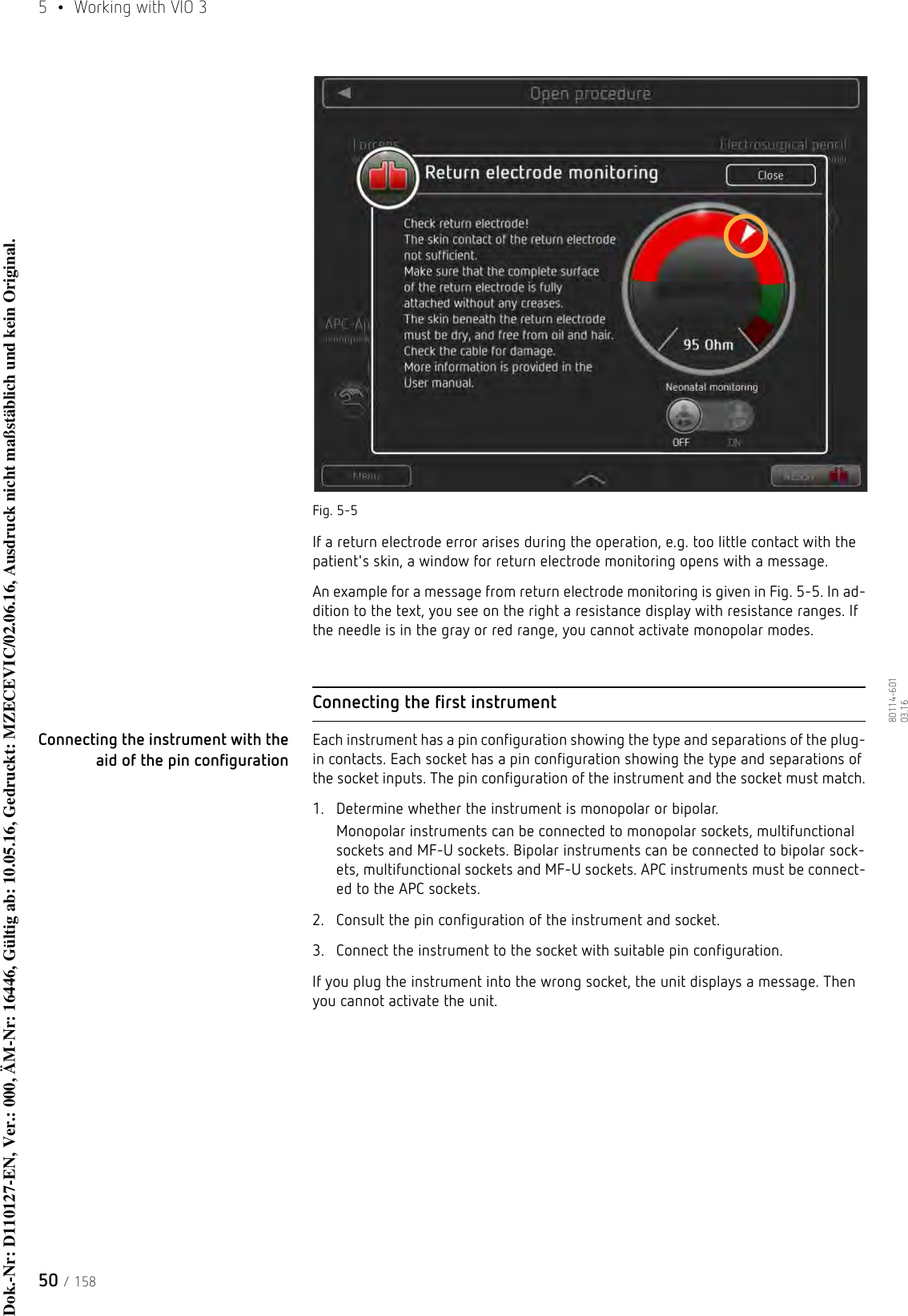 5  •  Working with VIO 350 / 15880114-601  03.16Fig. 5-5If a return electrode error arises during the operation, e.g. too little contact with the patient&apos;s skin, a window for return electrode monitoring opens with a message. An example for a message from return electrode monitoring is given in Fig. 5-5. In ad-dition to the text, you see on the right a resistance display with resistance ranges. If the needle is in the gray or red range, you cannot activate monopolar modes.Connecting the first instrumentConnecting the instrument with the aid of the pin configurationEach instrument has a pin configuration showing the type and separations of the plug-in contacts. Each socket has a pin configuration showing the type and separations of the socket inputs. The pin configuration of the instrument and the socket must match.1. Determine whether the instrument is monopolar or bipolar.Monopolar instruments can be connected to monopolar sockets, multifunctional sockets and MF-U sockets. Bipolar instruments can be connected to bipolar sock-ets, multifunctional sockets and MF-U sockets. APC instruments must be connect-ed to the APC sockets.2. Consult the pin configuration of the instrument and socket. 3. Connect the instrument to the socket with suitable pin configuration. If you plug the instrument into the wrong socket, the unit displays a message. Then you cannot activate the unit. Dok.-Nr: D110127-EN, Ver.: 000, ÄM-Nr: 16446, Gültig ab: 10.05.16, Gedruckt: MZECEVIC/02.06.16, Ausdruck nicht maßstäblich und kein Original.Dok.-Nr: D110127-EN, Ver.: 000, ÄM-Nr: 16446, Gültig ab: 10.05.16, Gedruckt: MZECEVIC/02.06.16, Ausdruck nicht maßstäblich und kein Original.