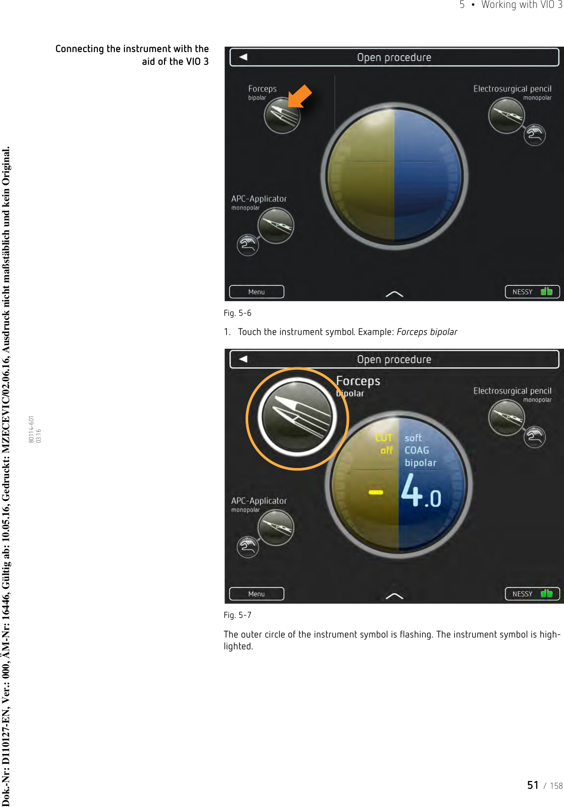 51 / 1585  •  Working with VIO 380114-601  03.16Connecting the instrument with the aid of the VIO 3Fig. 5-61. Touch the instrument symbol. Example: Forceps bipolarFig. 5-7The outer circle of the instrument symbol is flashing. The instrument symbol is high-lighted.Dok.-Nr: D110127-EN, Ver.: 000, ÄM-Nr: 16446, Gültig ab: 10.05.16, Gedruckt: MZECEVIC/02.06.16, Ausdruck nicht maßstäblich und kein Original.Dok.-Nr: D110127-EN, Ver.: 000, ÄM-Nr: 16446, Gültig ab: 10.05.16, Gedruckt: MZECEVIC/02.06.16, Ausdruck nicht maßstäblich und kein Original.