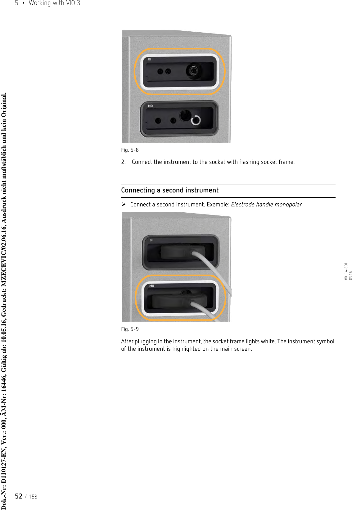 5  •  Working with VIO 352 / 15880114-601  03.16Fig. 5-82.  Connect the instrument to the socket with flashing socket frame.Connecting a second instrumentConnect a second instrument. Example: Electrode handle monopolarFig. 5-9After plugging in the instrument, the socket frame lights white. The instrument symbol of the instrument is highlighted on the main screen. Dok.-Nr: D110127-EN, Ver.: 000, ÄM-Nr: 16446, Gültig ab: 10.05.16, Gedruckt: MZECEVIC/02.06.16, Ausdruck nicht maßstäblich und kein Original.Dok.-Nr: D110127-EN, Ver.: 000, ÄM-Nr: 16446, Gültig ab: 10.05.16, Gedruckt: MZECEVIC/02.06.16, Ausdruck nicht maßstäblich und kein Original.