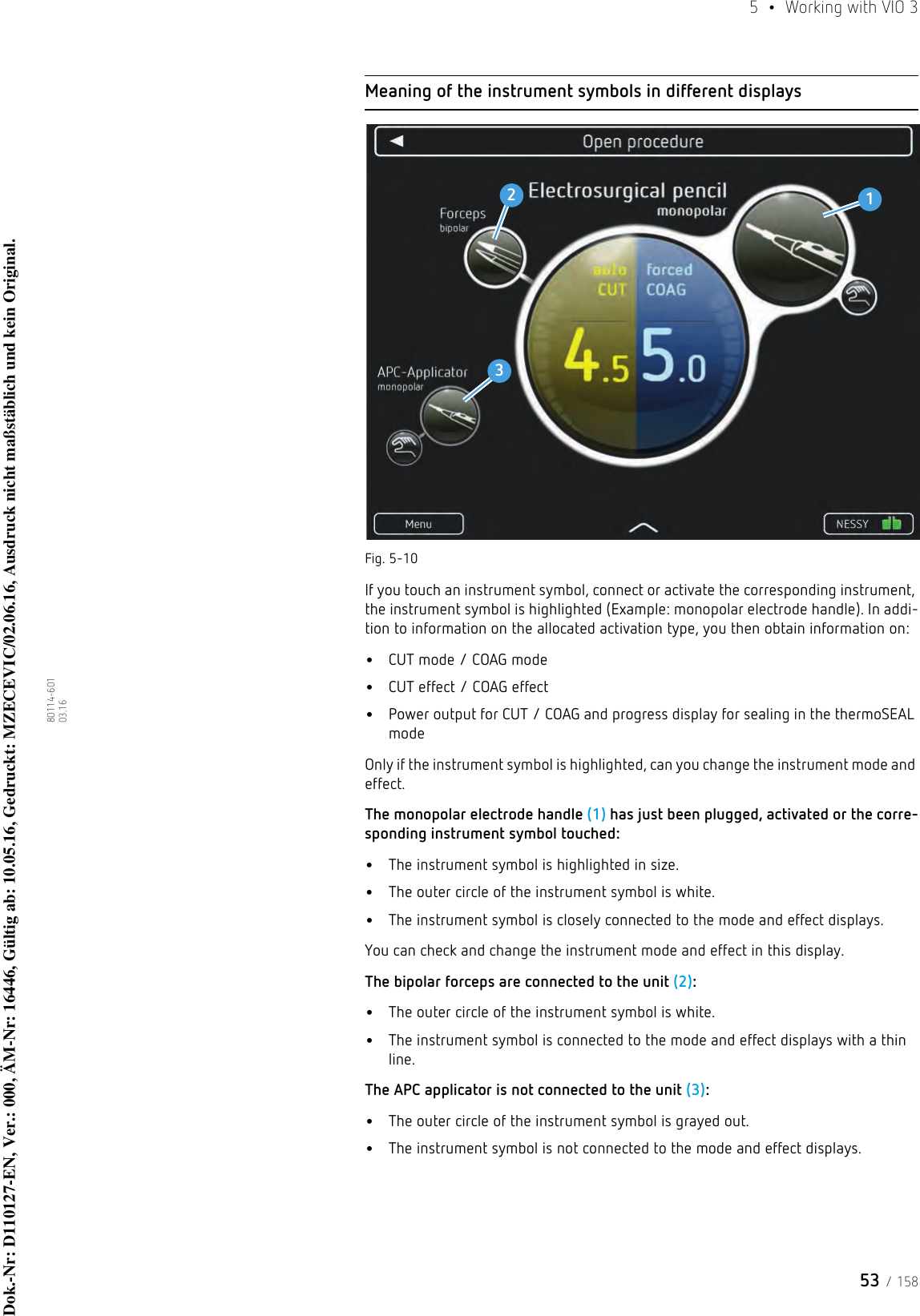 53 / 1585  •  Working with VIO 380114-601  03.16Meaning of the instrument symbols in different displaysFig. 5-10If you touch an instrument symbol, connect or activate the corresponding instrument, the instrument symbol is highlighted (Example: monopolar electrode handle). In addi-tion to information on the allocated activation type, you then obtain information on: •CUT mode / COAG mode•CUT effect / COAG effect•Power output for CUT / COAG and progress display for sealing in the thermoSEAL modeOnly if the instrument symbol is highlighted, can you change the instrument mode and effect.The monopolar electrode handle (1) has just been plugged, activated or the corre-sponding instrument symbol touched:•The instrument symbol is highlighted in size.•The outer circle of the instrument symbol is white.•The instrument symbol is closely connected to the mode and effect displays.You can check and change the instrument mode and effect in this display. The bipolar forceps are connected to the unit (2):•The outer circle of the instrument symbol is white.•The instrument symbol is connected to the mode and effect displays with a thin line.The APC applicator is not connected to the unit (3):•The outer circle of the instrument symbol is grayed out.•The instrument symbol is not connected to the mode and effect displays.123Dok.-Nr: D110127-EN, Ver.: 000, ÄM-Nr: 16446, Gültig ab: 10.05.16, Gedruckt: MZECEVIC/02.06.16, Ausdruck nicht maßstäblich und kein Original.Dok.-Nr: D110127-EN, Ver.: 000, ÄM-Nr: 16446, Gültig ab: 10.05.16, Gedruckt: MZECEVIC/02.06.16, Ausdruck nicht maßstäblich und kein Original.