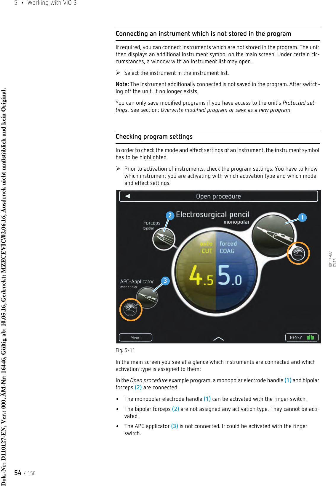 5  •  Working with VIO 354 / 15880114-601  03.16Connecting an instrument which is not stored in the programIf required, you can connect instruments which are not stored in the program. The unit then displays an additional instrument symbol on the main screen. Under certain cir-cumstances, a window with an instrument list may open. Select the instrument in the instrument list.Note: The instrument additionally connected is not saved in the program. After switch-ing off the unit, it no longer exists. You can only save modified programs if you have access to the unit’s Protected set-tings. See section: Overwrite modified program or save as a new program.Checking program settingsIn order to check the mode and effect settings of an instrument, the instrument symbol has to be highlighted.Prior to activation of instruments, check the program settings. You have to know which instrument you are activating with which activation type and which mode and effect settings.Fig. 5-11In the main screen you see at a glance which instruments are connected and which activation type is assigned to them:In the Open procedure example program, a monopolar electrode handle (1) and bipolar forceps (2) are connected. •The monopolar electrode handle (1) can be activated with the finger switch.•The bipolar forceps (2) are not assigned any activation type. They cannot be acti-vated.•The APC applicator (3) is not connected. It could be activated with the finger switch.123Dok.-Nr: D110127-EN, Ver.: 000, ÄM-Nr: 16446, Gültig ab: 10.05.16, Gedruckt: MZECEVIC/02.06.16, Ausdruck nicht maßstäblich und kein Original.Dok.-Nr: D110127-EN, Ver.: 000, ÄM-Nr: 16446, Gültig ab: 10.05.16, Gedruckt: MZECEVIC/02.06.16, Ausdruck nicht maßstäblich und kein Original.