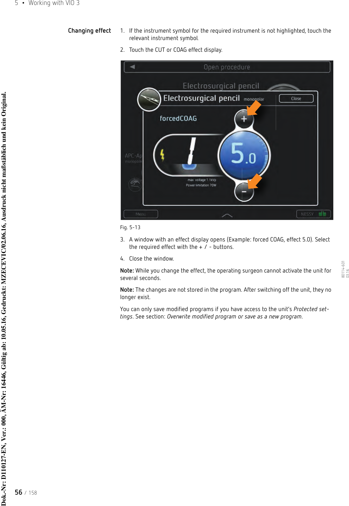 5  •  Working with VIO 356 / 15880114-601  03.16Changing effect 1. If the instrument symbol for the required instrument is not highlighted, touch the relevant instrument symbol.2. Touch the CUT or COAG effect display.Fig. 5-133. A window with an effect display opens (Example: forced COAG, effect 5.0). Select the required effect with the + / - buttons. 4. Close the window.Note: While you change the effect, the operating surgeon cannot activate the unit for several seconds. Note: The changes are not stored in the program. After switching off the unit, they no longer exist. You can only save modified programs if you have access to the unit’s Protected set-tings. See section: Overwrite modified program or save as a new program.Dok.-Nr: D110127-EN, Ver.: 000, ÄM-Nr: 16446, Gültig ab: 10.05.16, Gedruckt: MZECEVIC/02.06.16, Ausdruck nicht maßstäblich und kein Original.Dok.-Nr: D110127-EN, Ver.: 000, ÄM-Nr: 16446, Gültig ab: 10.05.16, Gedruckt: MZECEVIC/02.06.16, Ausdruck nicht maßstäblich und kein Original.