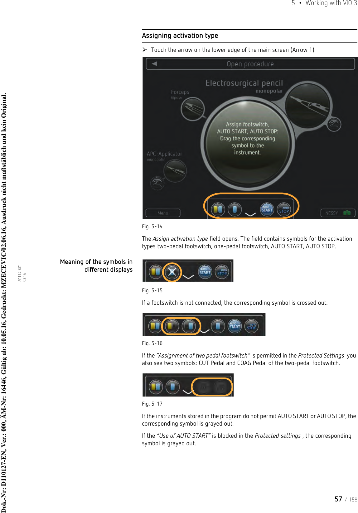 57 / 1585  •  Working with VIO 380114-601  03.16Assigning activation typeTouch the arrow on the lower edge of the main screen (Arrow 1). Fig. 5-14The Assign activation type field opens. The field contains symbols for the activation types two-pedal footswitch, one-pedal footswitch, AUTO START, AUTO STOP.Meaning of the symbols in different displaysFig. 5-15If a footswitch is not connected, the corresponding symbol is crossed out.Fig. 5-16If the “Assignment of two pedal footswitch” is permitted in the Protected Settings  you also see two symbols: CUT Pedal and COAG Pedal of the two-pedal footswitch.Fig. 5-17If the instruments stored in the program do not permit AUTO START or AUTO STOP, the corresponding symbol is grayed out.If the “Use of AUTO START” is blocked in the Protected settings , the corresponding symbol is grayed out.Dok.-Nr: D110127-EN, Ver.: 000, ÄM-Nr: 16446, Gültig ab: 10.05.16, Gedruckt: MZECEVIC/02.06.16, Ausdruck nicht maßstäblich und kein Original.Dok.-Nr: D110127-EN, Ver.: 000, ÄM-Nr: 16446, Gültig ab: 10.05.16, Gedruckt: MZECEVIC/02.06.16, Ausdruck nicht maßstäblich und kein Original.