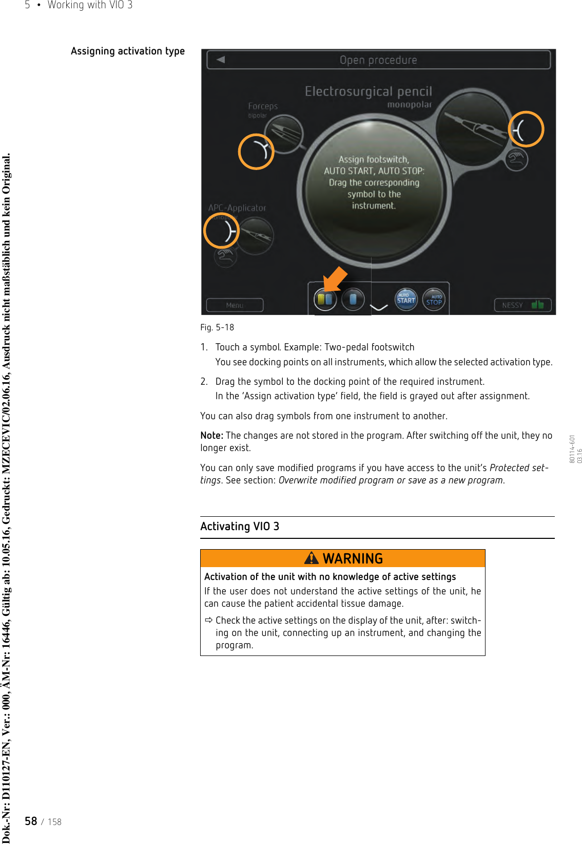 5  •  Working with VIO 358 / 15880114-601  03.16Assigning activation typeFig. 5-181. Touch a symbol. Example: Two-pedal footswitchYou see docking points on all instruments, which allow the selected activation type. 2. Drag the symbol to the docking point of the required instrument.In the ‘Assign activation type’ field, the field is grayed out after assignment. You can also drag symbols from one instrument to another. Note: The changes are not stored in the program. After switching off the unit, they no longer exist. You can only save modified programs if you have access to the unit’s Protected set-tings. See section: Overwrite modified program or save as a new program.Activating VIO 3WARNINGActivation of the unit with no knowledge of active settingsIf the user does not understand the active settings of the unit, he can cause the patient accidental tissue damage.Check the active settings on the display of the unit, after: switch-ing on the unit, connecting up an instrument, and changing the program. Dok.-Nr: D110127-EN, Ver.: 000, ÄM-Nr: 16446, Gültig ab: 10.05.16, Gedruckt: MZECEVIC/02.06.16, Ausdruck nicht maßstäblich und kein Original.Dok.-Nr: D110127-EN, Ver.: 000, ÄM-Nr: 16446, Gültig ab: 10.05.16, Gedruckt: MZECEVIC/02.06.16, Ausdruck nicht maßstäblich und kein Original.