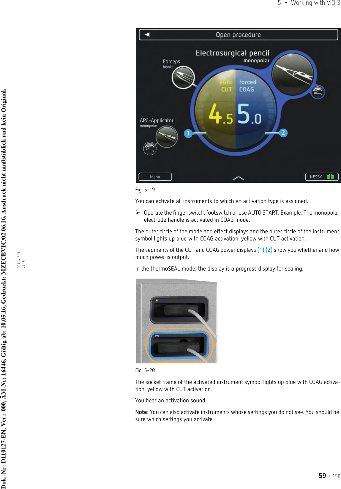 59 / 1585  •  Working with VIO 380114-601  03.16Fig. 5-19You can activate all instruments to which an activation type is assigned.Operate the finger switch, footswitch or use AUTO START. Example: The monopolar electrode handle is activated in COAG mode.The outer circle of the mode and effect displays and the outer circle of the instrument symbol lights up blue with COAG activation, yellow with CUT activation.The segments of the CUT and COAG power displays (1) (2) show you whether and how much power is output.In the thermoSEAL mode, the display is a progress display for sealing. Fig. 5-20The socket frame of the activated instrument symbol lights up blue with COAG activa-tion, yellow with CUT activation.You hear an activation sound. Note: You can also activate instruments whose settings you do not see. You should be sure which settings you activate.12Dok.-Nr: D110127-EN, Ver.: 000, ÄM-Nr: 16446, Gültig ab: 10.05.16, Gedruckt: MZECEVIC/02.06.16, Ausdruck nicht maßstäblich und kein Original.Dok.-Nr: D110127-EN, Ver.: 000, ÄM-Nr: 16446, Gültig ab: 10.05.16, Gedruckt: MZECEVIC/02.06.16, Ausdruck nicht maßstäblich und kein Original.