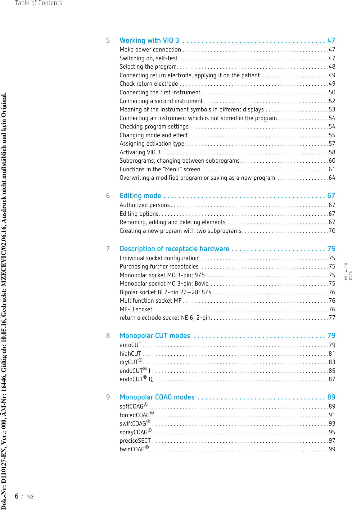 Table of Contents6 / 15880114-601  03.165Working with VIO 3  . . . . . . . . . . . . . . . . . . . . . . . . . . . . . . . . . . . . . . 47Make power connection . . . . . . . . . . . . . . . . . . . . . . . . . . . . . . . . . . . . . . . . . . . . . . . .47Switching on, self-test . . . . . . . . . . . . . . . . . . . . . . . . . . . . . . . . . . . . . . . . . . . . . . . . .47Selecting the program. . . . . . . . . . . . . . . . . . . . . . . . . . . . . . . . . . . . . . . . . . . . . . . . . .48Connecting return electrode, applying it on the patient  . . . . . . . . . . . . . . . . . . . . . .49Check return electrode . . . . . . . . . . . . . . . . . . . . . . . . . . . . . . . . . . . . . . . . . . . . . . . . .49Connecting the first instrument . . . . . . . . . . . . . . . . . . . . . . . . . . . . . . . . . . . . . . . . . .50Connecting a second instrument . . . . . . . . . . . . . . . . . . . . . . . . . . . . . . . . . . . . . . . . .52Meaning of the instrument symbols in different displays . . . . . . . . . . . . . . . . . . . . .53Connecting an instrument which is not stored in the program . . . . . . . . . . . . . . . . .54Checking program settings. . . . . . . . . . . . . . . . . . . . . . . . . . . . . . . . . . . . . . . . . . . . . .54Changing mode and effect . . . . . . . . . . . . . . . . . . . . . . . . . . . . . . . . . . . . . . . . . . . . . .55Assigning activation type . . . . . . . . . . . . . . . . . . . . . . . . . . . . . . . . . . . . . . . . . . . . . . .57Activating VIO 3 . . . . . . . . . . . . . . . . . . . . . . . . . . . . . . . . . . . . . . . . . . . . . . . . . . . . . . .58Subprograms, changing between subprograms . . . . . . . . . . . . . . . . . . . . . . . . . . . . .60Functions in the “Menu” screen . . . . . . . . . . . . . . . . . . . . . . . . . . . . . . . . . . . . . . . . . .61Overwriting a modified program or saving as a new program  . . . . . . . . . . . . . . . . .646Editing mode . . . . . . . . . . . . . . . . . . . . . . . . . . . . . . . . . . . . . . . . . . . 67Authorized persons . . . . . . . . . . . . . . . . . . . . . . . . . . . . . . . . . . . . . . . . . . . . . . . . . . . .67Editing options. . . . . . . . . . . . . . . . . . . . . . . . . . . . . . . . . . . . . . . . . . . . . . . . . . . . . . . .67Renaming, adding and deleting elements. . . . . . . . . . . . . . . . . . . . . . . . . . . . . . . . . .67Creating a new program with two subprograms. . . . . . . . . . . . . . . . . . . . . . . . . . . . .707Description of receptacle hardware . . . . . . . . . . . . . . . . . . . . . . . . . 75Individual socket configuration  . . . . . . . . . . . . . . . . . . . . . . . . . . . . . . . . . . . . . . . . . .75Purchasing further receptacles  . . . . . . . . . . . . . . . . . . . . . . . . . . . . . . . . . . . . . . . . . .75Monopolar socket MO 3-pin; 9/5  . . . . . . . . . . . . . . . . . . . . . . . . . . . . . . . . . . . . . . . .75Monopolar socket MO 3-pin; Bovie . . . . . . . . . . . . . . . . . . . . . . . . . . . . . . . . . . . . . . .75Bipolar socket BI 2-pin 22–28; 8/4 . . . . . . . . . . . . . . . . . . . . . . . . . . . . . . . . . . . . . .76Multifunction socket MF . . . . . . . . . . . . . . . . . . . . . . . . . . . . . . . . . . . . . . . . . . . . . . . .76MF-U socket. . . . . . . . . . . . . . . . . . . . . . . . . . . . . . . . . . . . . . . . . . . . . . . . . . . . . . . . . .76return electrode socket NE 6; 2-pin. . . . . . . . . . . . . . . . . . . . . . . . . . . . . . . . . . . . . . .778Monopolar CUT modes  . . . . . . . . . . . . . . . . . . . . . . . . . . . . . . . . . . . 79autoCUT . . . . . . . . . . . . . . . . . . . . . . . . . . . . . . . . . . . . . . . . . . . . . . . . . . . . . . . . . . . . .79highCUT . . . . . . . . . . . . . . . . . . . . . . . . . . . . . . . . . . . . . . . . . . . . . . . . . . . . . . . . . . . . .81dryCUT®. . . . . . . . . . . . . . . . . . . . . . . . . . . . . . . . . . . . . . . . . . . . . . . . . . . . . . . . . . . . .83endoCUT® I . . . . . . . . . . . . . . . . . . . . . . . . . . . . . . . . . . . . . . . . . . . . . . . . . . . . . . . . . .85endoCUT® Q  . . . . . . . . . . . . . . . . . . . . . . . . . . . . . . . . . . . . . . . . . . . . . . . . . . . . . . . . .879Monopolar COAG modes  . . . . . . . . . . . . . . . . . . . . . . . . . . . . . . . . . . 89softCOAG®. . . . . . . . . . . . . . . . . . . . . . . . . . . . . . . . . . . . . . . . . . . . . . . . . . . . . . . . . . .89forcedCOAG®. . . . . . . . . . . . . . . . . . . . . . . . . . . . . . . . . . . . . . . . . . . . . . . . . . . . . . . . .91swiftCOAG® . . . . . . . . . . . . . . . . . . . . . . . . . . . . . . . . . . . . . . . . . . . . . . . . . . . . . . . . . .93sprayCOAG®. . . . . . . . . . . . . . . . . . . . . . . . . . . . . . . . . . . . . . . . . . . . . . . . . . . . . . . . . .95preciseSECT . . . . . . . . . . . . . . . . . . . . . . . . . . . . . . . . . . . . . . . . . . . . . . . . . . . . . . . . . .97twinCOAG®. . . . . . . . . . . . . . . . . . . . . . . . . . . . . . . . . . . . . . . . . . . . . . . . . . . . . . . . . . .99Dok.-Nr: D110127-EN, Ver.: 000, ÄM-Nr: 16446, Gültig ab: 10.05.16, Gedruckt: MZECEVIC/02.06.16, Ausdruck nicht maßstäblich und kein Original.Dok.-Nr: D110127-EN, Ver.: 000, ÄM-Nr: 16446, Gültig ab: 10.05.16, Gedruckt: MZECEVIC/02.06.16, Ausdruck nicht maßstäblich und kein Original.