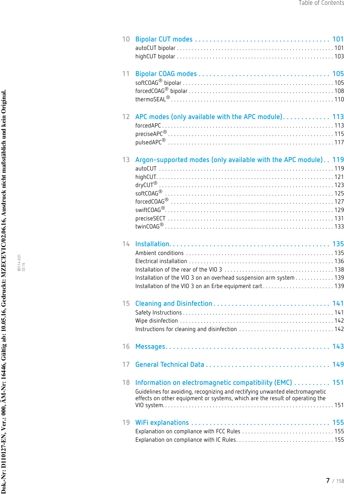 7 / 158Table of Contents80114-601  03.1610 Bipolar CUT modes . . . . . . . . . . . . . . . . . . . . . . . . . . . . . . . . . . . . .  101autoCUT bipolar . . . . . . . . . . . . . . . . . . . . . . . . . . . . . . . . . . . . . . . . . . . . . . . . . . . . . 101highCUT bipolar . . . . . . . . . . . . . . . . . . . . . . . . . . . . . . . . . . . . . . . . . . . . . . . . . . . . . 10311 Bipolar COAG modes . . . . . . . . . . . . . . . . . . . . . . . . . . . . . . . . . . . .  105softCOAG® bipolar . . . . . . . . . . . . . . . . . . . . . . . . . . . . . . . . . . . . . . . . . . . . . . . . . . . 105forcedCOAG® bipolar . . . . . . . . . . . . . . . . . . . . . . . . . . . . . . . . . . . . . . . . . . . . . . . . . 108thermoSEAL®. . . . . . . . . . . . . . . . . . . . . . . . . . . . . . . . . . . . . . . . . . . . . . . . . . . . . . . 11012 APC modes (only available with the APC module). . . . . . . . . . . . .  113forcedAPC . . . . . . . . . . . . . . . . . . . . . . . . . . . . . . . . . . . . . . . . . . . . . . . . . . . . . . . . . . 113preciseAPC®. . . . . . . . . . . . . . . . . . . . . . . . . . . . . . . . . . . . . . . . . . . . . . . . . . . . . . . . 115pulsedAPC® . . . . . . . . . . . . . . . . . . . . . . . . . . . . . . . . . . . . . . . . . . . . . . . . . . . . . . . . 11713 Argon-supported modes (only available with the APC module) . .  119autoCUT  . . . . . . . . . . . . . . . . . . . . . . . . . . . . . . . . . . . . . . . . . . . . . . . . . . . . . . . . . . . 119highCUT. . . . . . . . . . . . . . . . . . . . . . . . . . . . . . . . . . . . . . . . . . . . . . . . . . . . . . . . . . . . 121dryCUT® . . . . . . . . . . . . . . . . . . . . . . . . . . . . . . . . . . . . . . . . . . . . . . . . . . . . . . . . . . . 123softCOAG® . . . . . . . . . . . . . . . . . . . . . . . . . . . . . . . . . . . . . . . . . . . . . . . . . . . . . . . . . 125forcedCOAG® . . . . . . . . . . . . . . . . . . . . . . . . . . . . . . . . . . . . . . . . . . . . . . . . . . . . . . . 127swiftCOAG®. . . . . . . . . . . . . . . . . . . . . . . . . . . . . . . . . . . . . . . . . . . . . . . . . . . . . . . . . 129preciseSECT  . . . . . . . . . . . . . . . . . . . . . . . . . . . . . . . . . . . . . . . . . . . . . . . . . . . . . . . . 131twinCOAG®. . . . . . . . . . . . . . . . . . . . . . . . . . . . . . . . . . . . . . . . . . . . . . . . . . . . . . . . . 13314 Installation. . . . . . . . . . . . . . . . . . . . . . . . . . . . . . . . . . . . . . . . . . . .  135Ambient conditions  . . . . . . . . . . . . . . . . . . . . . . . . . . . . . . . . . . . . . . . . . . . . . . . . . . 135Electrical installation . . . . . . . . . . . . . . . . . . . . . . . . . . . . . . . . . . . . . . . . . . . . . . . . . 136Installation of the rear of the VIO 3  . . . . . . . . . . . . . . . . . . . . . . . . . . . . . . . . . . . . . 138Installation of the VIO 3 on an overhead suspension arm system . . . . . . . . . . . . . 139Installation of the VIO 3 on an Erbe equipment cart . . . . . . . . . . . . . . . . . . . . . . . . 13915 Cleaning and Disinfection . . . . . . . . . . . . . . . . . . . . . . . . . . . . . . . .  141Safety Instructions . . . . . . . . . . . . . . . . . . . . . . . . . . . . . . . . . . . . . . . . . . . . . . . . . . . 141Wipe disinfection . . . . . . . . . . . . . . . . . . . . . . . . . . . . . . . . . . . . . . . . . . . . . . . . . . . . 142Instructions for cleaning and disinfection  . . . . . . . . . . . . . . . . . . . . . . . . . . . . . . . . 14216 Messages. . . . . . . . . . . . . . . . . . . . . . . . . . . . . . . . . . . . . . . . . . . . .  14317 General Technical Data . . . . . . . . . . . . . . . . . . . . . . . . . . . . . . . . . .  14918 Information on electromagnetic compatibility (EMC) . . . . . . . . . .  151Guidelines for avoiding, recognizing and rectifying unwanted electromagnetic effects on other equipment or systems, which are the result of operating the VIO system. . . . . . . . . . . . . . . . . . . . . . . . . . . . . . . . . . . . . . . . . . . . . . . . . . . . . . . . . . 15119 WiFi explanations . . . . . . . . . . . . . . . . . . . . . . . . . . . . . . . . . . . . . .  155Explanation on compliance with FCC Rules . . . . . . . . . . . . . . . . . . . . . . . . . . . . . . . 155Explanation on compliance with IC Rules. . . . . . . . . . . . . . . . . . . . . . . . . . . . . . . . . 155Dok.-Nr: D110127-EN, Ver.: 000, ÄM-Nr: 16446, Gültig ab: 10.05.16, Gedruckt: MZECEVIC/02.06.16, Ausdruck nicht maßstäblich und kein Original.Dok.-Nr: D110127-EN, Ver.: 000, ÄM-Nr: 16446, Gültig ab: 10.05.16, Gedruckt: MZECEVIC/02.06.16, Ausdruck nicht maßstäblich und kein Original.