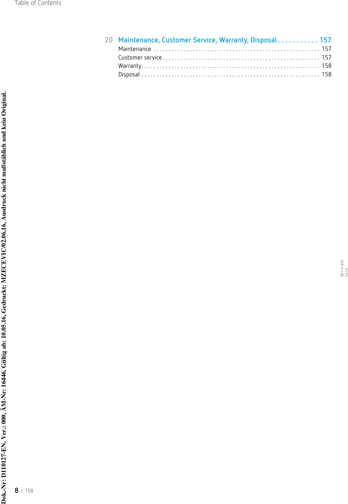 Table of Contents8 / 15880114-601  03.1620 Maintenance, Customer Service, Warranty, Disposal . . . . . . . . . . . 157Maintenance  . . . . . . . . . . . . . . . . . . . . . . . . . . . . . . . . . . . . . . . . . . . . . . . . . . . . . . .  157Customer service . . . . . . . . . . . . . . . . . . . . . . . . . . . . . . . . . . . . . . . . . . . . . . . . . . . .  157Warranty. . . . . . . . . . . . . . . . . . . . . . . . . . . . . . . . . . . . . . . . . . . . . . . . . . . . . . . . . . .  158Disposal . . . . . . . . . . . . . . . . . . . . . . . . . . . . . . . . . . . . . . . . . . . . . . . . . . . . . . . . . . .  158Dok.-Nr: D110127-EN, Ver.: 000, ÄM-Nr: 16446, Gültig ab: 10.05.16, Gedruckt: MZECEVIC/02.06.16, Ausdruck nicht maßstäblich und kein Original.Dok.-Nr: D110127-EN, Ver.: 000, ÄM-Nr: 16446, Gültig ab: 10.05.16, Gedruckt: MZECEVIC/02.06.16, Ausdruck nicht maßstäblich und kein Original.