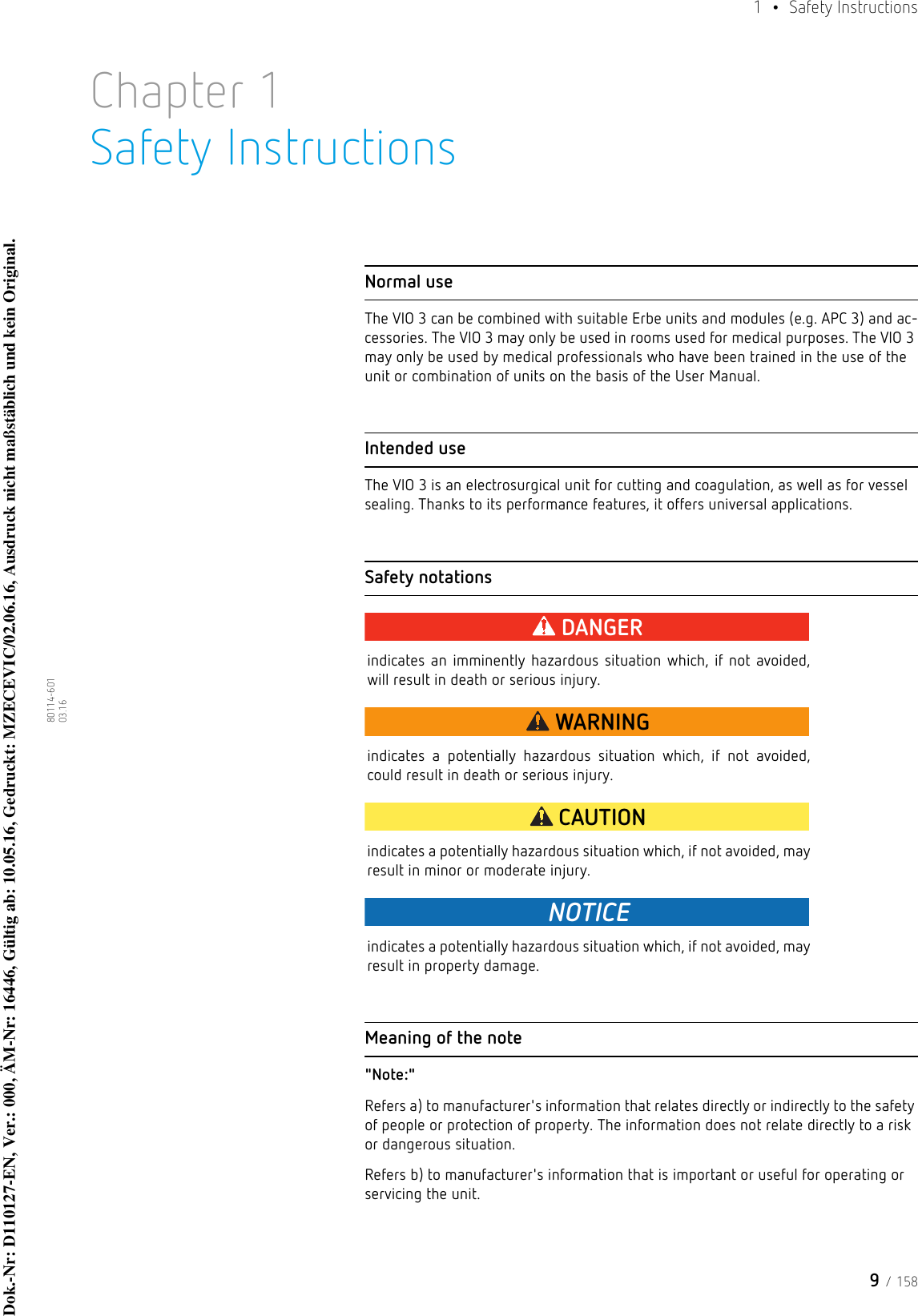 9 / 1581  • Safety Instructions80114-601  03.16Chapter 1Safety InstructionsNormal useThe VIO 3 can be combined with suitable Erbe units and modules (e.g. APC 3) and ac-cessories. The VIO 3 may only be used in rooms used for medical purposes. The VIO 3 may only be used by medical professionals who have been trained in the use of the unit or combination of units on the basis of the User Manual. Intended useThe VIO 3 is an electrosurgical unit for cutting and coagulation, as well as for vessel sealing. Thanks to its performance features, it offers universal applications.Safety notationsDANGERindicates an imminently hazardous situation which, if not avoided, will result in death or serious injury.WARNINGindicates a potentially hazardous situation which, if not avoided, could result in death or serious injury.CAUTIONindicates a potentially hazardous situation which, if not avoided, may result in minor or moderate injury.NOTICEindicates a potentially hazardous situation which, if not avoided, may result in property damage.Meaning of the note&quot;Note:&quot; Refers a) to manufacturer&apos;s information that relates directly or indirectly to the safety of people or protection of property. The information does not relate directly to a risk or dangerous situation. Refers b) to manufacturer&apos;s information that is important or useful for operating or servicing the unit.Dok.-Nr: D110127-EN, Ver.: 000, ÄM-Nr: 16446, Gültig ab: 10.05.16, Gedruckt: MZECEVIC/02.06.16, Ausdruck nicht maßstäblich und kein Original.Dok.-Nr: D110127-EN, Ver.: 000, ÄM-Nr: 16446, Gültig ab: 10.05.16, Gedruckt: MZECEVIC/02.06.16, Ausdruck nicht maßstäblich und kein Original.