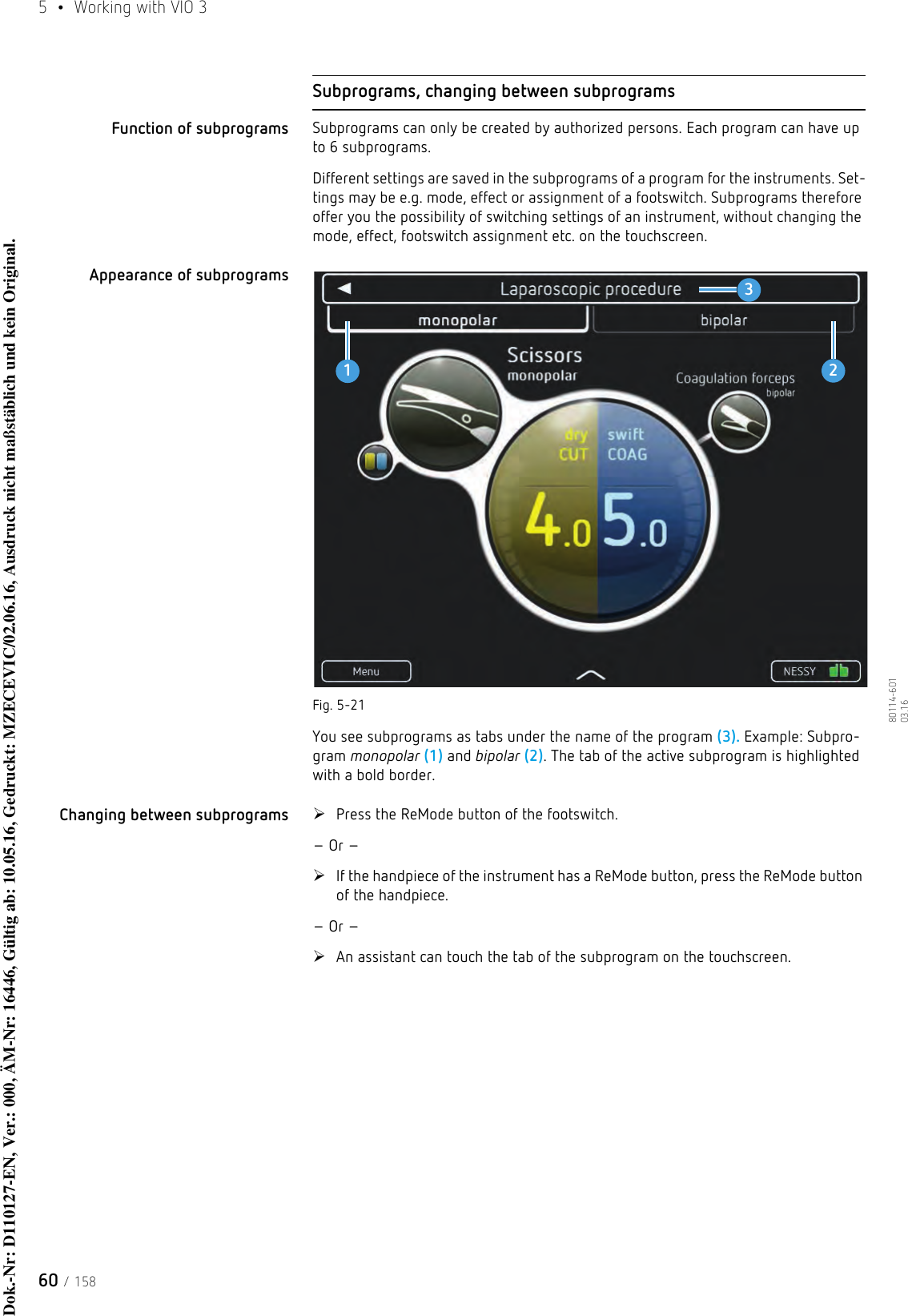 5  •  Working with VIO 360 / 15880114-601  03.16Subprograms, changing between subprogramsFunction of subprograms Subprograms can only be created by authorized persons. Each program can have up to 6 subprograms.Different settings are saved in the subprograms of a program for the instruments. Set-tings may be e.g. mode, effect or assignment of a footswitch. Subprograms therefore offer you the possibility of switching settings of an instrument, without changing the mode, effect, footswitch assignment etc. on the touchscreen. Appearance of subprogramsFig. 5-21You see subprograms as tabs under the name of the program (3). Example: Subpro-gram monopolar (1) and bipolar (2). The tab of the active subprogram is highlighted with a bold border. Changing between subprograms Press the ReMode button of the footswitch. – Or –If the handpiece of the instrument has a ReMode button, press the ReMode button of the handpiece. – Or –An assistant can touch the tab of the subprogram on the touchscreen. 123Dok.-Nr: D110127-EN, Ver.: 000, ÄM-Nr: 16446, Gültig ab: 10.05.16, Gedruckt: MZECEVIC/02.06.16, Ausdruck nicht maßstäblich und kein Original.Dok.-Nr: D110127-EN, Ver.: 000, ÄM-Nr: 16446, Gültig ab: 10.05.16, Gedruckt: MZECEVIC/02.06.16, Ausdruck nicht maßstäblich und kein Original.