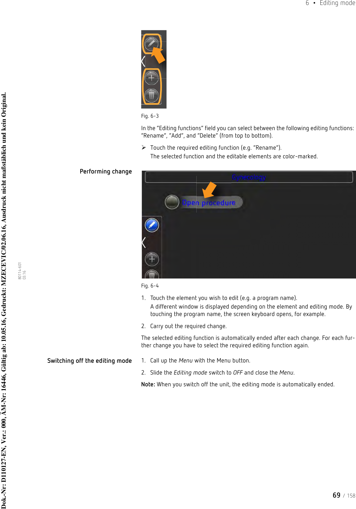 69 / 1586  • Editing mode80114-601  03.16Fig. 6-3In the “Editing functions” field you can select between the following editing functions: “Rename”, “Add”, and “Delete” (from top to bottom). Touch the required editing function (e.g. “Rename”).The selected function and the editable elements are color-marked.Performing change Fig. 6-41. Touch the element you wish to edit (e.g. a program name).A different window is displayed depending on the element and editing mode. By touching the program name, the screen keyboard opens, for example.2. Carry out the required change.The selected editing function is automatically ended after each change. For each fur-ther change you have to select the required editing function again.Switching off the editing mode 1. Call up the Menu with the Menu button.2. Slide the Editing mode switch to OFF and close the Menu.Note: When you switch off the unit, the editing mode is automatically ended.Dok.-Nr: D110127-EN, Ver.: 000, ÄM-Nr: 16446, Gültig ab: 10.05.16, Gedruckt: MZECEVIC/02.06.16, Ausdruck nicht maßstäblich und kein Original.Dok.-Nr: D110127-EN, Ver.: 000, ÄM-Nr: 16446, Gültig ab: 10.05.16, Gedruckt: MZECEVIC/02.06.16, Ausdruck nicht maßstäblich und kein Original.