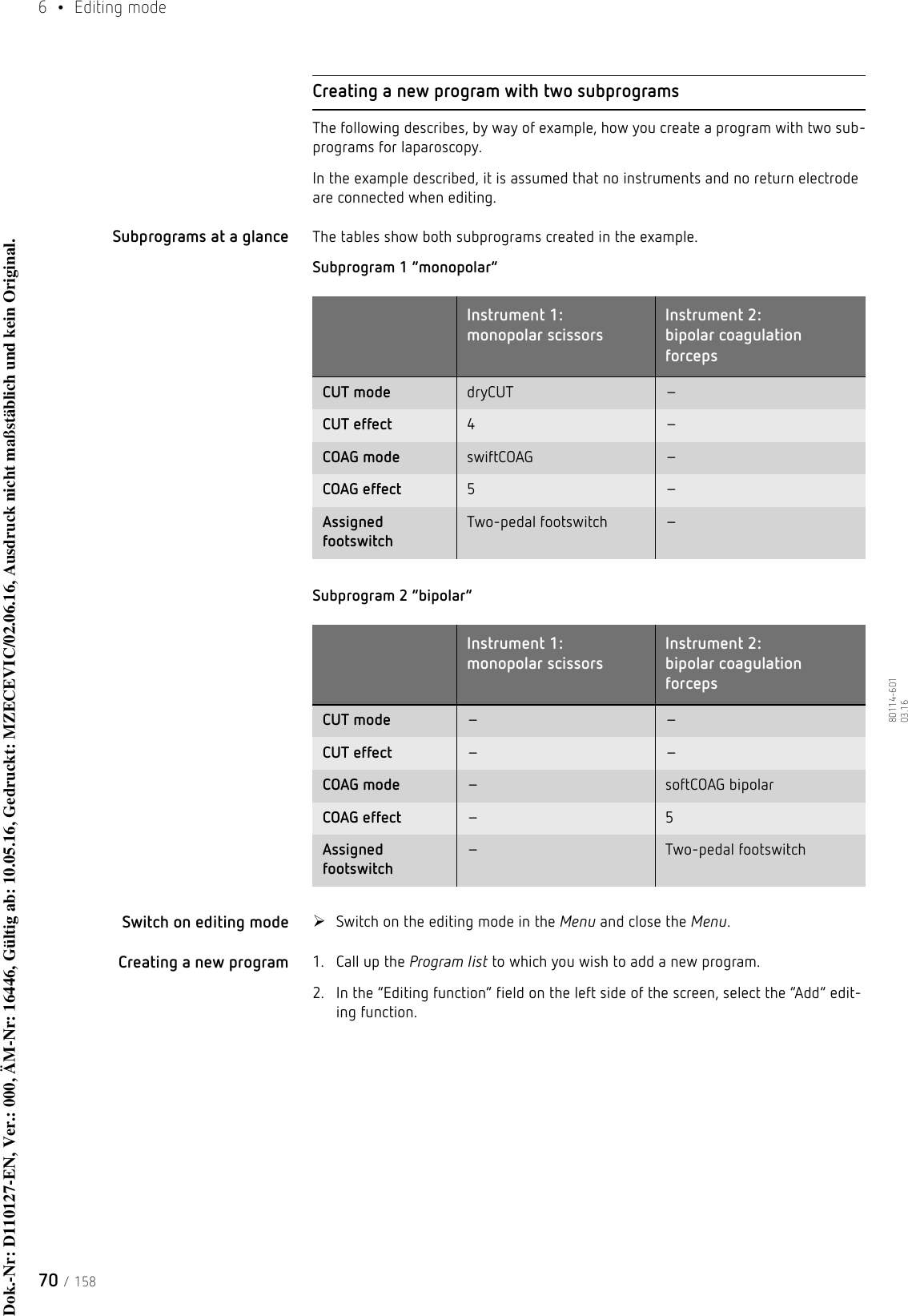 6  • Editing mode70 / 15880114-601  03.16Creating a new program with two subprogramsThe following describes, by way of example, how you create a program with two sub-programs for laparoscopy. In the example described, it is assumed that no instruments and no return electrode are connected when editing.Subprograms at a glance The tables show both subprograms created in the example.Subprogram 1 “monopolar”Subprogram 2 “bipolar”Switch on editing mode Switch on the editing mode in the Menu and close the Menu.Creating a new program 1. Call up the Program list to which you wish to add a new program.2. In the “Editing function” field on the left side of the screen, select the “Add” edit-ing function.Instrument 1: monopolar scissorsInstrument 2: bipolar coagulation forcepsCUT mode dryCUT –CUT effect 4 –COAG mode swiftCOAG –COAG effect 5 –Assigned footswitchTwo-pedal footswitch –Instrument 1: monopolar scissorsInstrument 2: bipolar coagulation forcepsCUT mode – –CUT effect – –COAG mode –softCOAG bipolarCOAG effect – 5Assigned footswitch–Two-pedal footswitchDok.-Nr: D110127-EN, Ver.: 000, ÄM-Nr: 16446, Gültig ab: 10.05.16, Gedruckt: MZECEVIC/02.06.16, Ausdruck nicht maßstäblich und kein Original.Dok.-Nr: D110127-EN, Ver.: 000, ÄM-Nr: 16446, Gültig ab: 10.05.16, Gedruckt: MZECEVIC/02.06.16, Ausdruck nicht maßstäblich und kein Original.