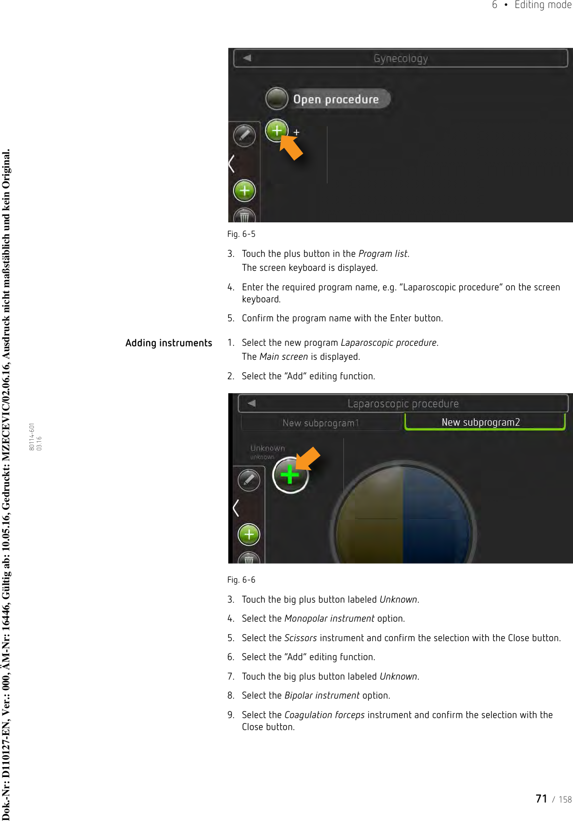 71 / 1586  • Editing mode80114-601  03.16Fig. 6-53. Touch the plus button in the Program list.The screen keyboard is displayed.4. Enter the required program name, e.g. “Laparoscopic procedure” on the screen keyboard.5. Confirm the program name with the Enter button.Adding instruments 1. Select the new program Laparoscopic procedure.The Main screen is displayed.2. Select the “Add” editing function.Fig. 6-63. Touch the big plus button labeled Unknown.4. Select the Monopolar instrument option.5. Select the Scissors instrument and confirm the selection with the Close button.6. Select the “Add” editing function.7. Touch the big plus button labeled Unknown.8. Select the Bipolar instrument option.9. Select the Coagulation forceps instrument and confirm the selection with the Close button.Dok.-Nr: D110127-EN, Ver.: 000, ÄM-Nr: 16446, Gültig ab: 10.05.16, Gedruckt: MZECEVIC/02.06.16, Ausdruck nicht maßstäblich und kein Original.Dok.-Nr: D110127-EN, Ver.: 000, ÄM-Nr: 16446, Gültig ab: 10.05.16, Gedruckt: MZECEVIC/02.06.16, Ausdruck nicht maßstäblich und kein Original.