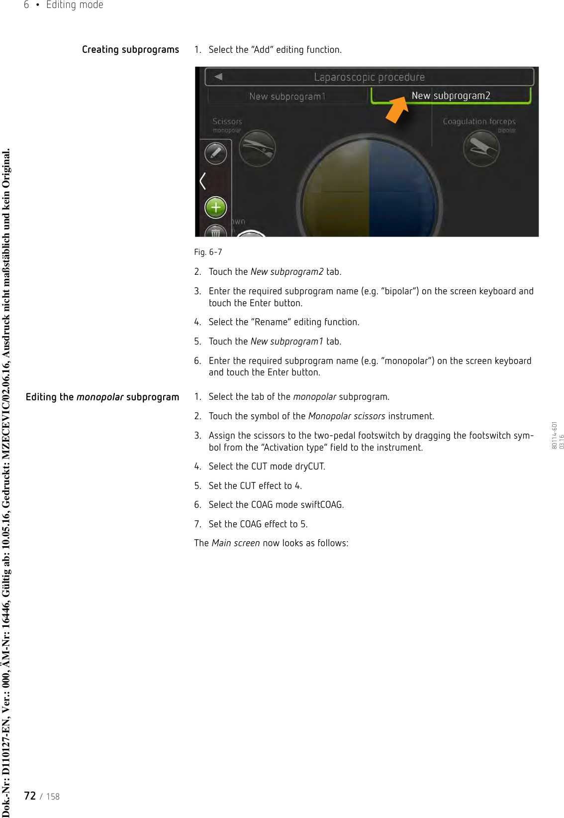 6  • Editing mode72 / 15880114-601  03.16Creating subprograms 1. Select the “Add” editing function.Fig. 6-72. Touch the New subprogram2 tab.3. Enter the required subprogram name (e.g. “bipolar”) on the screen keyboard and touch the Enter button.4. Select the “Rename” editing function.5. Touch the New subprogram1 tab.6. Enter the required subprogram name (e.g. “monopolar”) on the screen keyboard and touch the Enter button.Editing the monopolar subprogram 1. Select the tab of the monopolar subprogram.2. Touch the symbol of the Monopolar scissors instrument.3. Assign the scissors to the two-pedal footswitch by dragging the footswitch sym-bol from the “Activation type” field to the instrument.4. Select the CUT mode dryCUT.5. Set the CUT effect to 4.6. Select the COAG mode swiftCOAG.7. Set the COAG effect to 5.The Main screen now looks as follows:Dok.-Nr: D110127-EN, Ver.: 000, ÄM-Nr: 16446, Gültig ab: 10.05.16, Gedruckt: MZECEVIC/02.06.16, Ausdruck nicht maßstäblich und kein Original.Dok.-Nr: D110127-EN, Ver.: 000, ÄM-Nr: 16446, Gültig ab: 10.05.16, Gedruckt: MZECEVIC/02.06.16, Ausdruck nicht maßstäblich und kein Original.