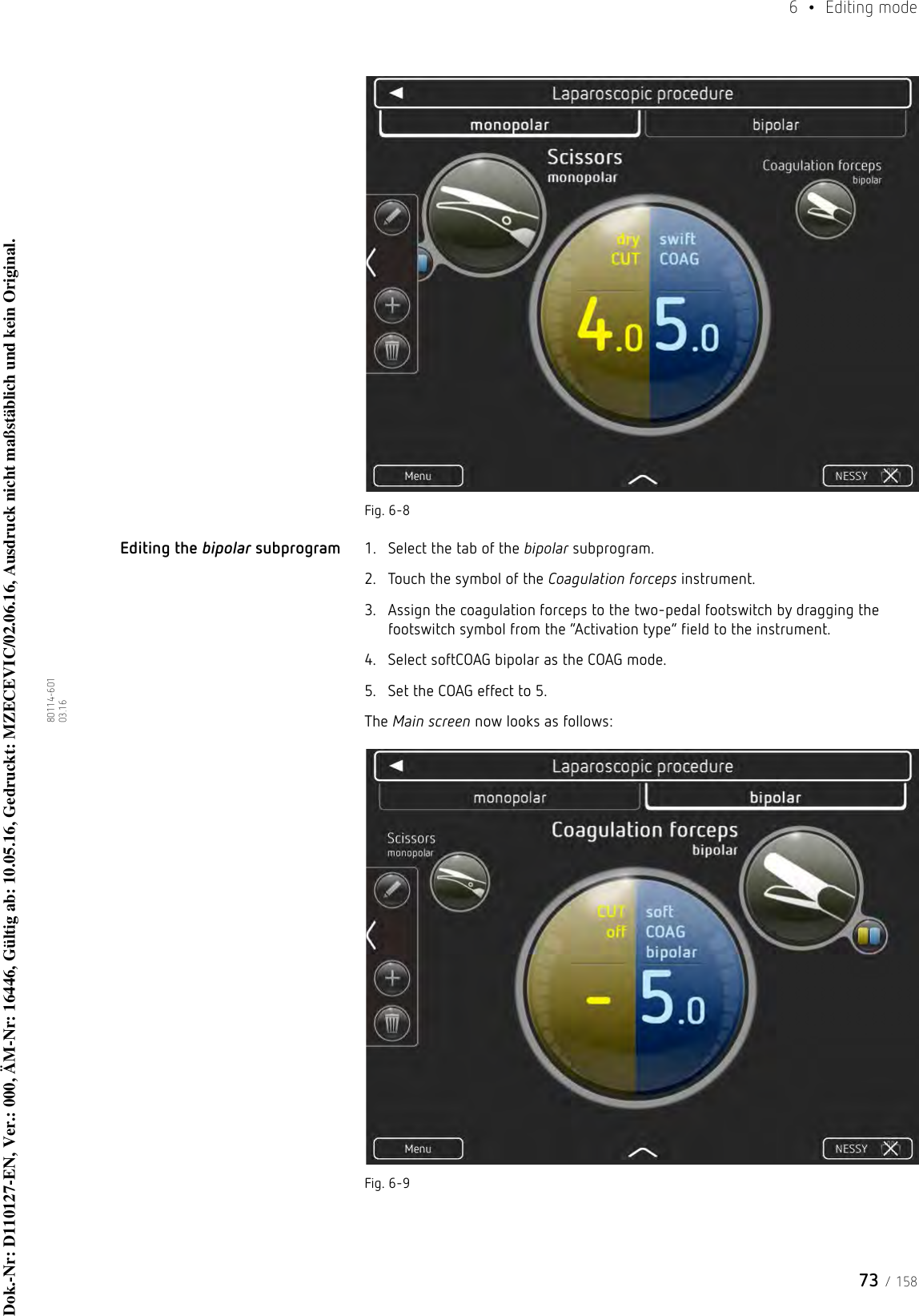 73 / 1586  • Editing mode80114-601  03.16Fig. 6-8Editing the bipolar subprogram 1. Select the tab of the bipolar subprogram.2. Touch the symbol of the Coagulation forceps instrument.3. Assign the coagulation forceps to the two-pedal footswitch by dragging the footswitch symbol from the “Activation type” field to the instrument.4. Select softCOAG bipolar as the COAG mode.5. Set the COAG effect to 5.The Main screen now looks as follows:Fig. 6-9Dok.-Nr: D110127-EN, Ver.: 000, ÄM-Nr: 16446, Gültig ab: 10.05.16, Gedruckt: MZECEVIC/02.06.16, Ausdruck nicht maßstäblich und kein Original.Dok.-Nr: D110127-EN, Ver.: 000, ÄM-Nr: 16446, Gültig ab: 10.05.16, Gedruckt: MZECEVIC/02.06.16, Ausdruck nicht maßstäblich und kein Original.