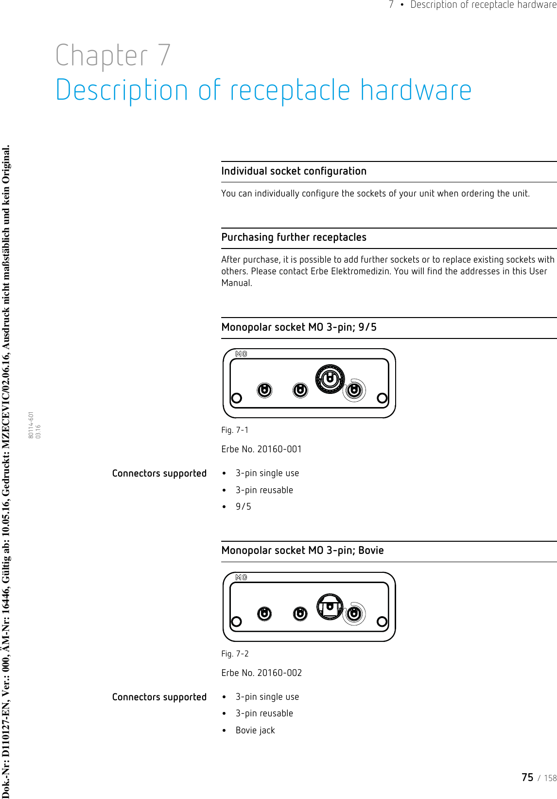 75 / 1587  •  Description of receptacle hardware80114-601  03.16Chapter 7Description of receptacle hardwareIndividual socket configurationYou can individually configure the sockets of your unit when ordering the unit.Purchasing further receptaclesAfter purchase, it is possible to add further sockets or to replace existing sockets with others. Please contact Erbe Elektromedizin. You will find the addresses in this User Manual.Monopolar socket MO 3-pin; 9/5Fig. 7-1Erbe No. 20160-001Connectors supported  •3-pin single use•3-pin reusable•9/5Monopolar socket MO 3-pin; BovieFig. 7-2Erbe No. 20160-002Connectors supported  •3-pin single use•3-pin reusable•Bovie jackDok.-Nr: D110127-EN, Ver.: 000, ÄM-Nr: 16446, Gültig ab: 10.05.16, Gedruckt: MZECEVIC/02.06.16, Ausdruck nicht maßstäblich und kein Original.Dok.-Nr: D110127-EN, Ver.: 000, ÄM-Nr: 16446, Gültig ab: 10.05.16, Gedruckt: MZECEVIC/02.06.16, Ausdruck nicht maßstäblich und kein Original.