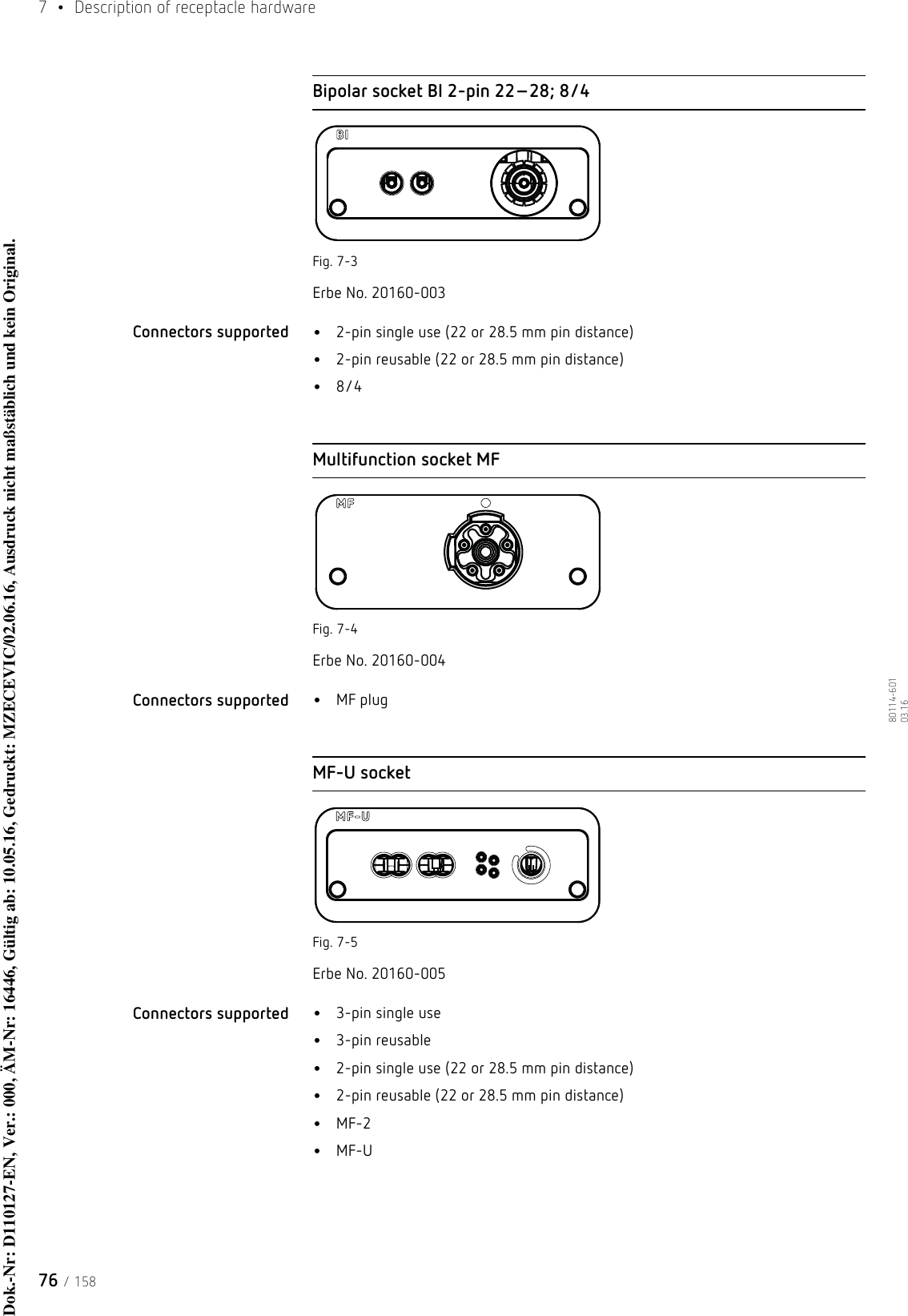 7  •  Description of receptacle hardware76 / 15880114-601  03.16Bipolar socket BI 2-pin 22–28; 8/4Fig. 7-3Erbe No. 20160-003Connectors supported  •2-pin single use (22 or 28.5 mm pin distance)•2-pin reusable (22 or 28.5 mm pin distance)•8/4Multifunction socket MFFig. 7-4Erbe No. 20160-004Connectors supported  •MF plugMF-U socketFig. 7-5Erbe No. 20160-005Connectors supported  •3-pin single use•3-pin reusable•2-pin single use (22 or 28.5 mm pin distance)•2-pin reusable (22 or 28.5 mm pin distance)•MF-2•MF-UDok.-Nr: D110127-EN, Ver.: 000, ÄM-Nr: 16446, Gültig ab: 10.05.16, Gedruckt: MZECEVIC/02.06.16, Ausdruck nicht maßstäblich und kein Original.Dok.-Nr: D110127-EN, Ver.: 000, ÄM-Nr: 16446, Gültig ab: 10.05.16, Gedruckt: MZECEVIC/02.06.16, Ausdruck nicht maßstäblich und kein Original.