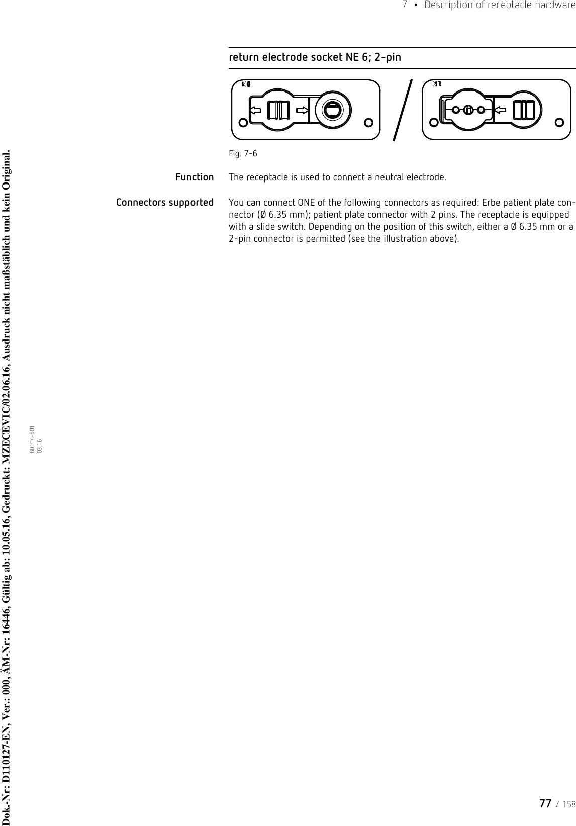 77 / 1587  •  Description of receptacle hardware80114-601  03.16return electrode socket NE 6; 2-pinFig. 7-6Function The receptacle is used to connect a neutral electrode. Connectors supported  You can connect ONE of the following connectors as required: Erbe patient plate con-nector (Ø 6.35 mm); patient plate connector with 2 pins. The receptacle is equipped with a slide switch. Depending on the position of this switch, either a Ø 6.35 mm or a 2-pin connector is permitted (see the illustration above).Dok.-Nr: D110127-EN, Ver.: 000, ÄM-Nr: 16446, Gültig ab: 10.05.16, Gedruckt: MZECEVIC/02.06.16, Ausdruck nicht maßstäblich und kein Original.Dok.-Nr: D110127-EN, Ver.: 000, ÄM-Nr: 16446, Gültig ab: 10.05.16, Gedruckt: MZECEVIC/02.06.16, Ausdruck nicht maßstäblich und kein Original.