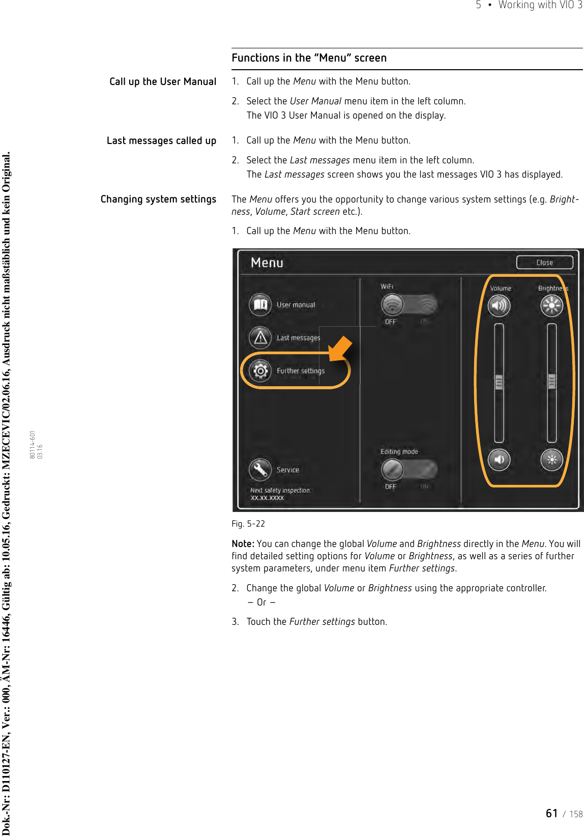 61 / 1585  •  Working with VIO 380114-601  03.16Functions in the “Menu” screenCall up the User Manual 1. Call up the Menu with the Menu button.2. Select the User Manual menu item in the left column.The VIO 3 User Manual is opened on the display.Last messages called up 1. Call up the Menu with the Menu button.2. Select the Last messages menu item in the left column.The Last messages screen shows you the last messages VIO 3 has displayed.Changing system settings The Menu offers you the opportunity to change various system settings (e.g. Bright-ness, Volume, Start screen etc.).1. Call up the Menu with the Menu button.Fig. 5-22Note: You can change the global Volume and Brightness directly in the Menu. You will find detailed setting options for Volume or Brightness, as well as a series of further system parameters, under menu item Further settings.2. Change the global Volume or Brightness using the appropriate controller.– Or –3. Touch the Further settings button.Dok.-Nr: D110127-EN, Ver.: 000, ÄM-Nr: 16446, Gültig ab: 10.05.16, Gedruckt: MZECEVIC/02.06.16, Ausdruck nicht maßstäblich und kein Original.Dok.-Nr: D110127-EN, Ver.: 000, ÄM-Nr: 16446, Gültig ab: 10.05.16, Gedruckt: MZECEVIC/02.06.16, Ausdruck nicht maßstäblich und kein Original.