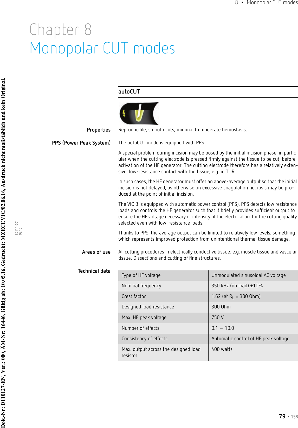 79 / 1588  • Monopolar CUT modes80114-601  03.16Chapter 8Monopolar CUT modesautoCUTProperties Reproducible, smooth cuts, minimal to moderate hemostasis. PPS (Power Peak System) The autoCUT mode is equipped with PPS. A special problem during incision may be posed by the initial incision phase, in partic-ular when the cutting electrode is pressed firmly against the tissue to be cut, before activation of the HF generator. The cutting electrode therefore has a relatively exten-sive, low-resistance contact with the tissue, e.g. in TUR.In such cases, the HF generator must offer an above-average output so that the initial incision is not delayed, as otherwise an excessive coagulation necrosis may be pro-duced at the point of initial incision. The VIO 3 is equipped with automatic power control (PPS). PPS detects low resistance loads and controls the HF generator such that it briefly provides sufficient output to ensure the HF voltage necessary or intensity of the electrical arc for the cutting quality selected even with low-resistance loads.Thanks to PPS, the average output can be limited to relatively low levels, something which represents improved protection from unintentional thermal tissue damage. Areas of use All cutting procedures in electrically conductive tissue: e.g. muscle tissue and vascular tissue. Dissections and cutting of fine structures.Technical data  Type of HF voltage Unmodulated sinusoidal AC voltageNominal frequency 350 kHz (no load) ±10%Crest factor 1.62 (at RL = 300 Ohm)Designed load resistance 300 OhmMax. HF peak voltage 750 VNumber of effects 0.1 – 10.0Consistency of effects Automatic control of HF peak voltageMax. output across the designed load resistor400 wattsDok.-Nr: D110127-EN, Ver.: 000, ÄM-Nr: 16446, Gültig ab: 10.05.16, Gedruckt: MZECEVIC/02.06.16, Ausdruck nicht maßstäblich und kein Original.Dok.-Nr: D110127-EN, Ver.: 000, ÄM-Nr: 16446, Gültig ab: 10.05.16, Gedruckt: MZECEVIC/02.06.16, Ausdruck nicht maßstäblich und kein Original.