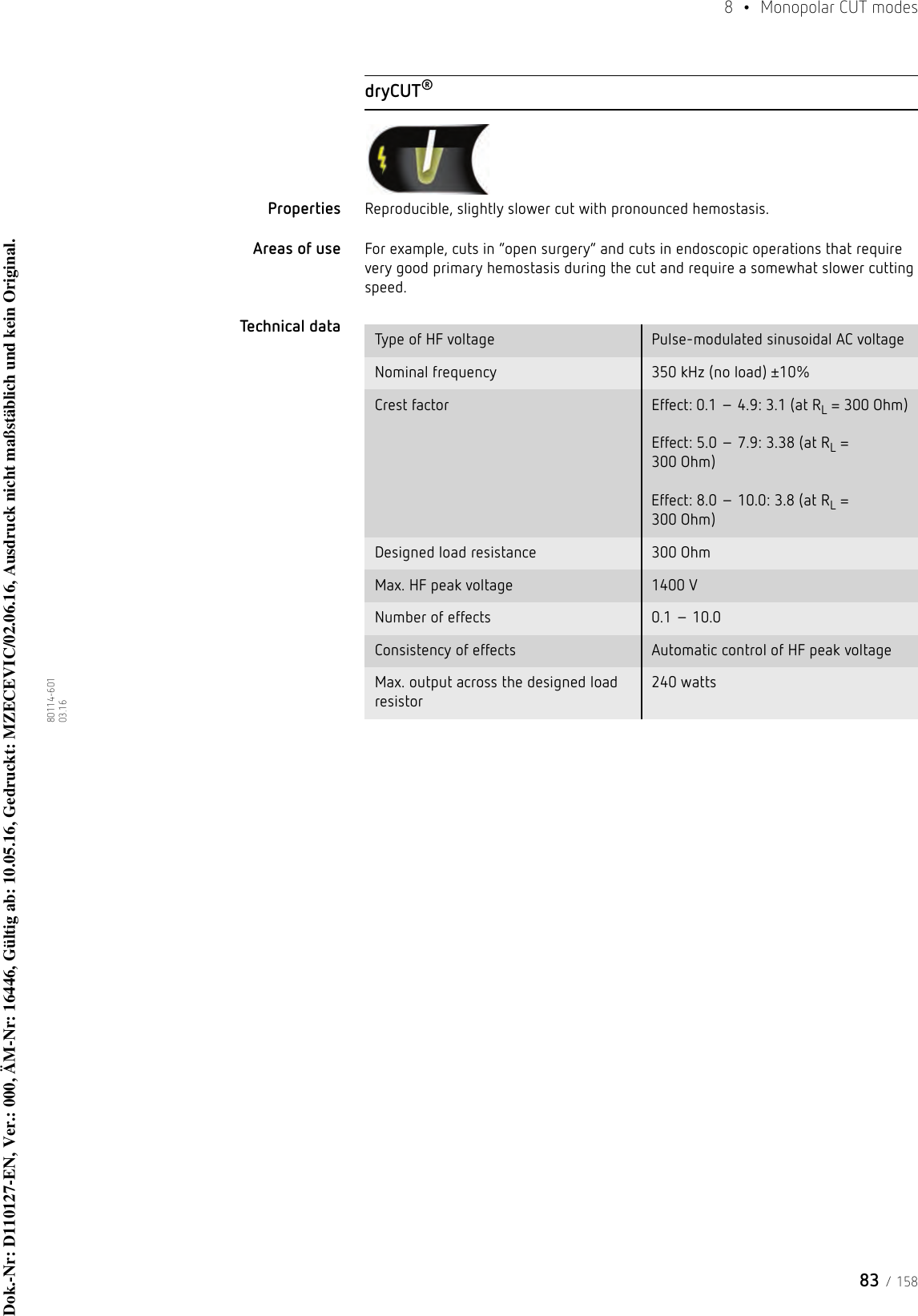 83 / 1588  • Monopolar CUT modes80114-601  03.16dryCUT®Properties Reproducible, slightly slower cut with pronounced hemostasis. Areas of use For example, cuts in “open surgery” and cuts in endoscopic operations that require very good primary hemostasis during the cut and require a somewhat slower cutting speed.Technical data  Type of HF voltage Pulse-modulated sinusoidal AC voltageNominal frequency 350 kHz (no load) ±10%Crest factor Effect: 0.1 – 4.9: 3.1 (at RL = 300 Ohm)  Effect: 5.0 – 7.9: 3.38 (at RL = 300 Ohm)  Effect: 8.0 – 10.0: 3.8 (at RL = 300 Ohm)Designed load resistance 300 OhmMax. HF peak voltage 1400 VNumber of effects 0.1 – 10.0Consistency of effects Automatic control of HF peak voltageMax. output across the designed load resistor240 watts Dok.-Nr: D110127-EN, Ver.: 000, ÄM-Nr: 16446, Gültig ab: 10.05.16, Gedruckt: MZECEVIC/02.06.16, Ausdruck nicht maßstäblich und kein Original.Dok.-Nr: D110127-EN, Ver.: 000, ÄM-Nr: 16446, Gültig ab: 10.05.16, Gedruckt: MZECEVIC/02.06.16, Ausdruck nicht maßstäblich und kein Original.