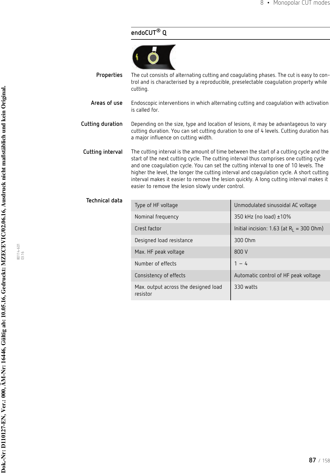 87 / 1588  • Monopolar CUT modes80114-601  03.16endoCUT® QProperties The cut consists of alternating cutting and coagulating phases. The cut is easy to con-trol and is characterised by a reproducible, preselectable coagulation property while cutting. Areas of use Endoscopic interventions in which alternating cutting and coagulation with activation is called for.Cutting duration Depending on the size, type and location of lesions, it may be advantageous to vary cutting duration. You can set cutting duration to one of 4 levels. Cutting duration has a major influence on cutting width.Cutting interval The cutting interval is the amount of time between the start of a cutting cycle and the start of the next cutting cycle. The cutting interval thus comprises one cutting cycle and one coagulation cycle. You can set the cutting interval to one of 10 levels. The higher the level, the longer the cutting interval and coagulation cycle. A short cutting interval makes it easier to remove the lesion quickly. A long cutting interval makes it easier to remove the lesion slowly under control.Technical data  Type of HF voltage Unmodulated sinusoidal AC voltageNominal frequency 350 kHz (no load) ±10%Crest factor Initial incision: 1.63 (at RL = 300 Ohm)Designed load resistance 300 OhmMax. HF peak voltage 800 VNumber of effects 1 – 4Consistency of effects Automatic control of HF peak voltageMax. output across the designed load resistor330 wattsDok.-Nr: D110127-EN, Ver.: 000, ÄM-Nr: 16446, Gültig ab: 10.05.16, Gedruckt: MZECEVIC/02.06.16, Ausdruck nicht maßstäblich und kein Original.Dok.-Nr: D110127-EN, Ver.: 000, ÄM-Nr: 16446, Gültig ab: 10.05.16, Gedruckt: MZECEVIC/02.06.16, Ausdruck nicht maßstäblich und kein Original.