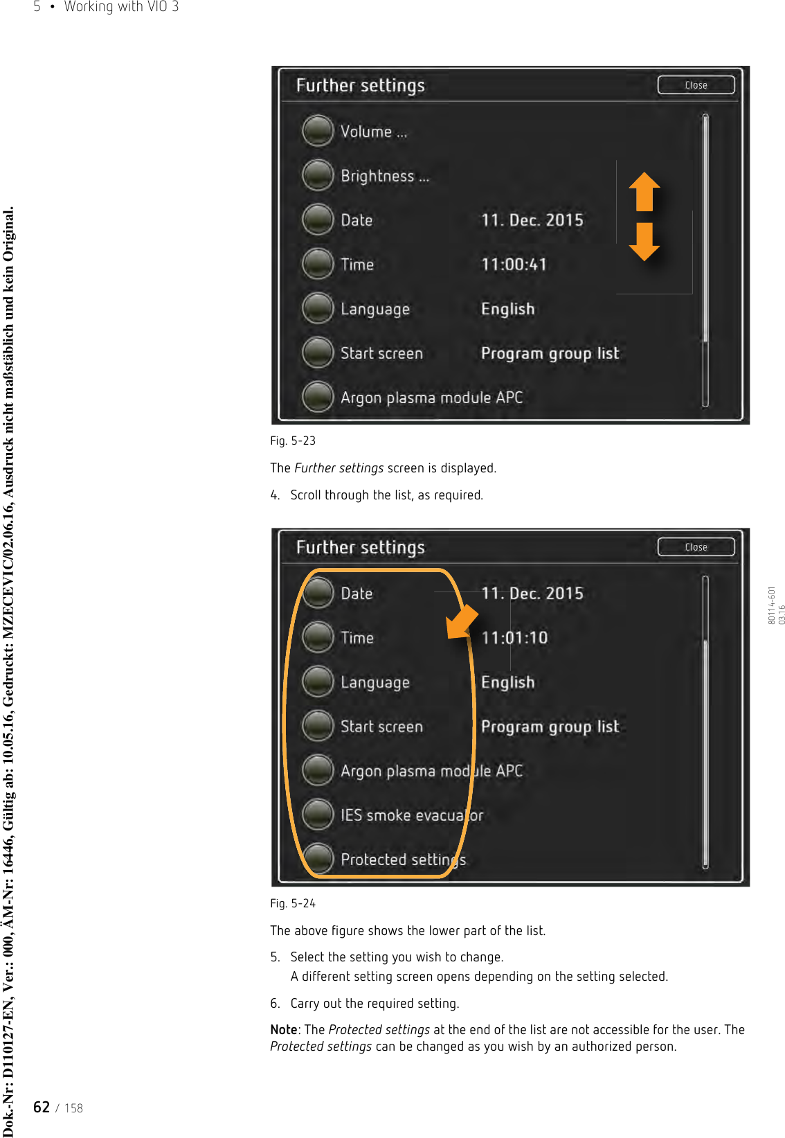 5  •  Working with VIO 362 / 15880114-601  03.16Fig. 5-23 The Further settings screen is displayed.4. Scroll through the list, as required. Fig. 5-24The above figure shows the lower part of the list.5. Select the setting you wish to change.A different setting screen opens depending on the setting selected.6. Carry out the required setting.Note: The Protected settings at the end of the list are not accessible for the user. The Protected settings can be changed as you wish by an authorized person.Dok.-Nr: D110127-EN, Ver.: 000, ÄM-Nr: 16446, Gültig ab: 10.05.16, Gedruckt: MZECEVIC/02.06.16, Ausdruck nicht maßstäblich und kein Original.Dok.-Nr: D110127-EN, Ver.: 000, ÄM-Nr: 16446, Gültig ab: 10.05.16, Gedruckt: MZECEVIC/02.06.16, Ausdruck nicht maßstäblich und kein Original.