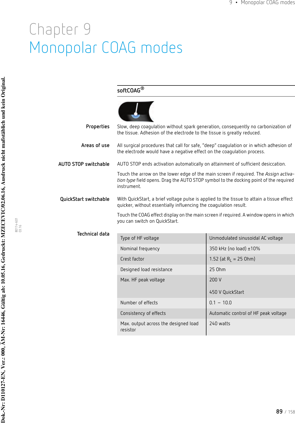 89 / 1589  •  Monopolar COAG modes80114-601  03.16Chapter 9Monopolar COAG modessoftCOAG®Properties Slow, deep coagulation without spark generation, consequently no carbonization of the tissue. Adhesion of the electrode to the tissue is greatly reduced. Areas of use All surgical procedures that call for safe, “deep” coagulation or in which adhesion of the electrode would have a negative effect on the coagulation process.AUTO STOP switchable AUTO STOP ends activation automatically on attainment of sufficient desiccation.Touch the arrow on the lower edge of the main screen if required. The Assign activa-tion type field opens. Drag the AUTO STOP symbol to the docking point of the required instrument. QuickStart switchable With QuickStart, a brief voltage pulse is applied to the tissue to attain a tissue effect quicker, without essentially influencing the coagulation result.Touch the COAG effect display on the main screen if required. A window opens in which you can switch on QuickStart. Technical data  Type of HF voltage Unmodulated sinusoidal AC voltageNominal frequency 350 kHz (no load) ±10%Crest factor 1.52 (at RL = 25 Ohm)Designed load resistance 25 OhmMax. HF peak voltage 200 V  450 V QuickStartNumber of effects 0.1 – 10.0Consistency of effects Automatic control of HF peak voltageMax. output across the designed load resistor240 wattsDok.-Nr: D110127-EN, Ver.: 000, ÄM-Nr: 16446, Gültig ab: 10.05.16, Gedruckt: MZECEVIC/02.06.16, Ausdruck nicht maßstäblich und kein Original.Dok.-Nr: D110127-EN, Ver.: 000, ÄM-Nr: 16446, Gültig ab: 10.05.16, Gedruckt: MZECEVIC/02.06.16, Ausdruck nicht maßstäblich und kein Original.