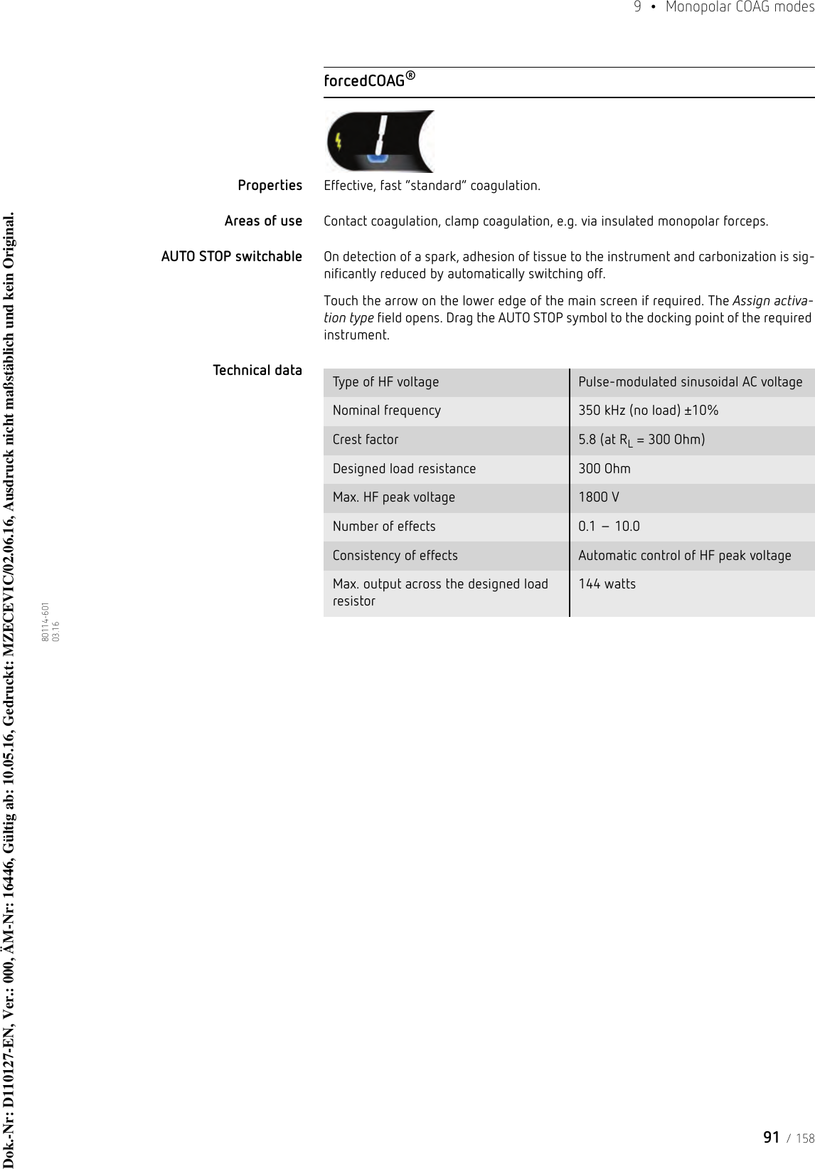 91 / 1589  •  Monopolar COAG modes80114-601  03.16forcedCOAG®Properties Effective, fast “standard” coagulation. Areas of use Contact coagulation, clamp coagulation, e.g. via insulated monopolar forceps.AUTO STOP switchable On detection of a spark, adhesion of tissue to the instrument and carbonization is sig-nificantly reduced by automatically switching off. Touch the arrow on the lower edge of the main screen if required. The Assign activa-tion type field opens. Drag the AUTO STOP symbol to the docking point of the required instrument. Technical data  Type of HF voltage Pulse-modulated sinusoidal AC voltageNominal frequency 350 kHz (no load) ±10%Crest factor 5.8 (at RL = 300 Ohm)Designed load resistance 300 OhmMax. HF peak voltage 1800 VNumber of effects 0.1 – 10.0Consistency of effects Automatic control of HF peak voltageMax. output across the designed load resistor144 wattsDok.-Nr: D110127-EN, Ver.: 000, ÄM-Nr: 16446, Gültig ab: 10.05.16, Gedruckt: MZECEVIC/02.06.16, Ausdruck nicht maßstäblich und kein Original.Dok.-Nr: D110127-EN, Ver.: 000, ÄM-Nr: 16446, Gültig ab: 10.05.16, Gedruckt: MZECEVIC/02.06.16, Ausdruck nicht maßstäblich und kein Original.