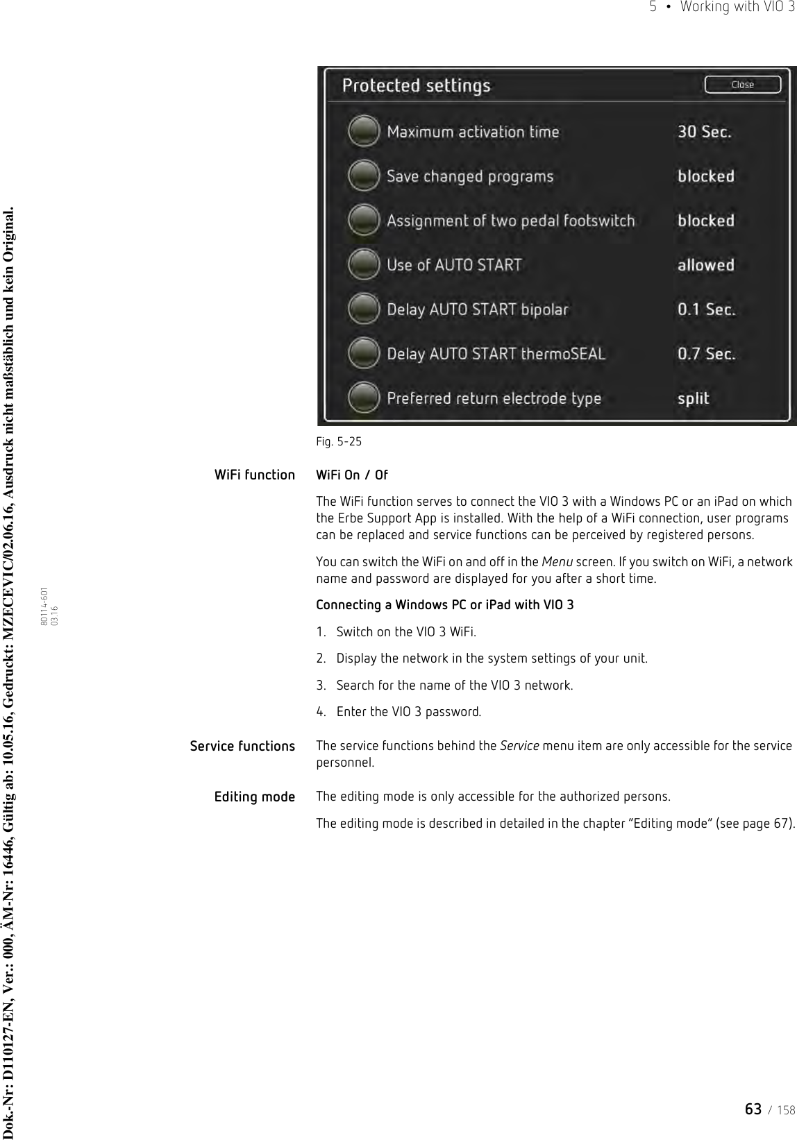 63 / 1585  •  Working with VIO 380114-601  03.16Fig. 5-25WiFi function WiFi On / OfThe WiFi function serves to connect the VIO 3 with a Windows PC or an iPad on which the Erbe Support App is installed. With the help of a WiFi connection, user programs can be replaced and service functions can be perceived by registered persons. You can switch the WiFi on and off in the Menu screen. If you switch on WiFi, a network name and password are displayed for you after a short time. Connecting a Windows PC or iPad with VIO 31. Switch on the VIO 3 WiFi.2. Display the network in the system settings of your unit.3. Search for the name of the VIO 3 network.4. Enter the VIO 3 password.Service functions The service functions behind the Service menu item are only accessible for the service personnel.Editing mode The editing mode is only accessible for the authorized persons.The editing mode is described in detailed in the chapter “Editing mode” (see page 67).Dok.-Nr: D110127-EN, Ver.: 000, ÄM-Nr: 16446, Gültig ab: 10.05.16, Gedruckt: MZECEVIC/02.06.16, Ausdruck nicht maßstäblich und kein Original.Dok.-Nr: D110127-EN, Ver.: 000, ÄM-Nr: 16446, Gültig ab: 10.05.16, Gedruckt: MZECEVIC/02.06.16, Ausdruck nicht maßstäblich und kein Original.