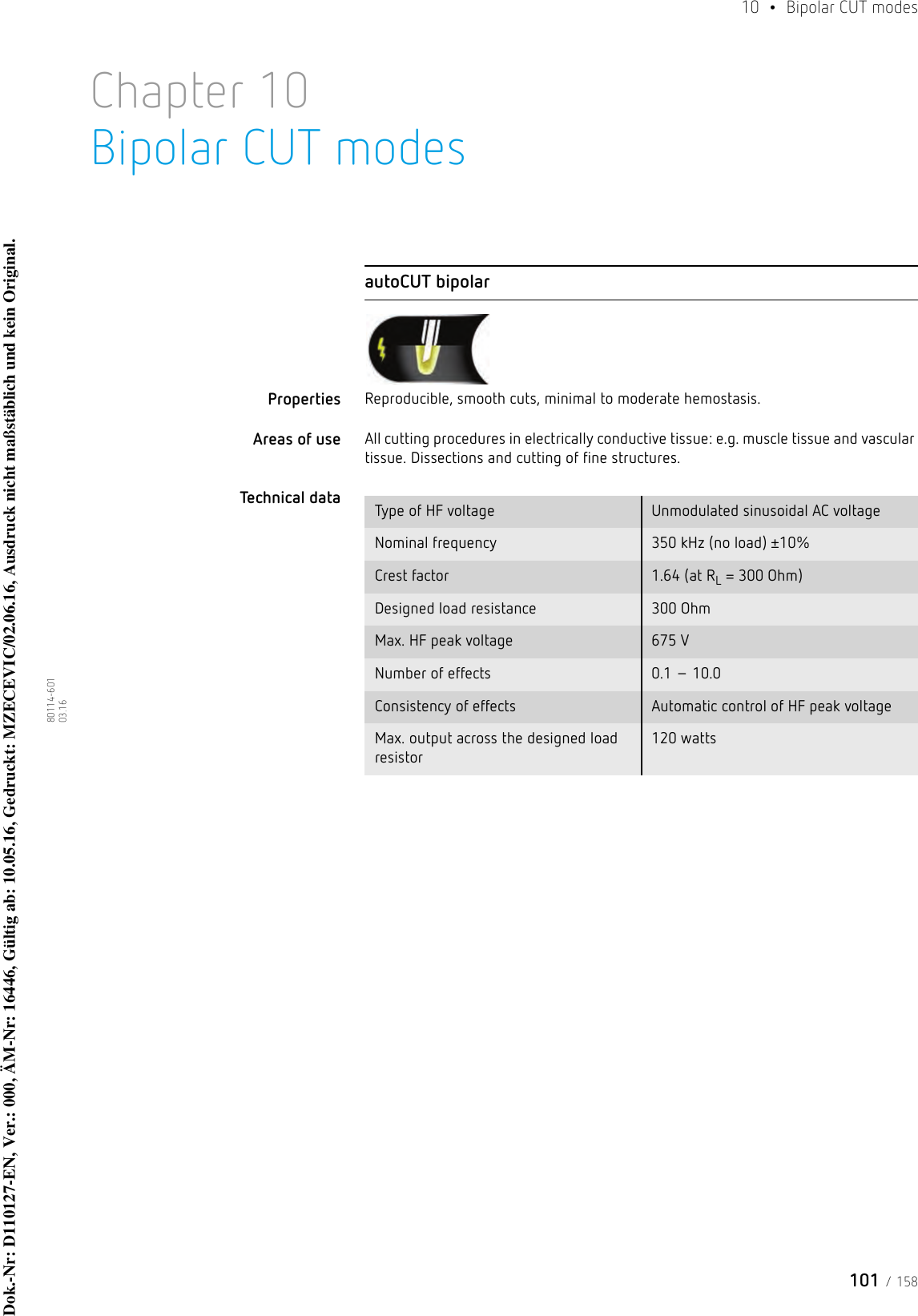 101 / 15810  • Bipolar CUT modes80114-601  03.16Chapter 10Bipolar CUT modesautoCUT bipolarProperties Reproducible, smooth cuts, minimal to moderate hemostasis. Areas of use All cutting procedures in electrically conductive tissue: e.g. muscle tissue and vascular tissue. Dissections and cutting of fine structures.Technical data  Type of HF voltage Unmodulated sinusoidal AC voltageNominal frequency 350 kHz (no load) ±10%Crest factor 1.64 (at RL = 300 Ohm)Designed load resistance 300 OhmMax. HF peak voltage 675 VNumber of effects 0.1 – 10.0Consistency of effects Automatic control of HF peak voltageMax. output across the designed load resistor120 wattsDok.-Nr: D110127-EN, Ver.: 000, ÄM-Nr: 16446, Gültig ab: 10.05.16, Gedruckt: MZECEVIC/02.06.16, Ausdruck nicht maßstäblich und kein Original.Dok.-Nr: D110127-EN, Ver.: 000, ÄM-Nr: 16446, Gültig ab: 10.05.16, Gedruckt: MZECEVIC/02.06.16, Ausdruck nicht maßstäblich und kein Original.