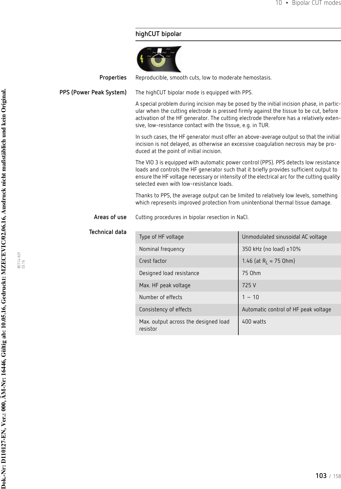 103 / 15810  • Bipolar CUT modes80114-601  03.16highCUT bipolarProperties Reproducible, smooth cuts, low to moderate hemostasis.PPS (Power Peak System) The highCUT bipolar mode is equipped with PPS. A special problem during incision may be posed by the initial incision phase, in partic-ular when the cutting electrode is pressed firmly against the tissue to be cut, before activation of the HF generator. The cutting electrode therefore has a relatively exten-sive, low-resistance contact with the tissue, e.g. in TUR.In such cases, the HF generator must offer an above-average output so that the initial incision is not delayed, as otherwise an excessive coagulation necrosis may be pro-duced at the point of initial incision. The VIO 3 is equipped with automatic power control (PPS). PPS detects low resistance loads and controls the HF generator such that it briefly provides sufficient output to ensure the HF voltage necessary or intensity of the electrical arc for the cutting quality selected even with low-resistance loads.Thanks to PPS, the average output can be limited to relatively low levels, something which represents improved protection from unintentional thermal tissue damage. Areas of use Cutting procedures in bipolar resection in NaCl.Technical data  Type of HF voltage Unmodulated sinusoidal AC voltageNominal frequency 350 kHz (no load) ±10%Crest factor 1.46 (at RL = 75 Ohm)Designed load resistance 75 OhmMax. HF peak voltage 725 VNumber of effects 1 – 10Consistency of effects Automatic control of HF peak voltageMax. output across the designed load resistor400 wattsDok.-Nr: D110127-EN, Ver.: 000, ÄM-Nr: 16446, Gültig ab: 10.05.16, Gedruckt: MZECEVIC/02.06.16, Ausdruck nicht maßstäblich und kein Original.Dok.-Nr: D110127-EN, Ver.: 000, ÄM-Nr: 16446, Gültig ab: 10.05.16, Gedruckt: MZECEVIC/02.06.16, Ausdruck nicht maßstäblich und kein Original.