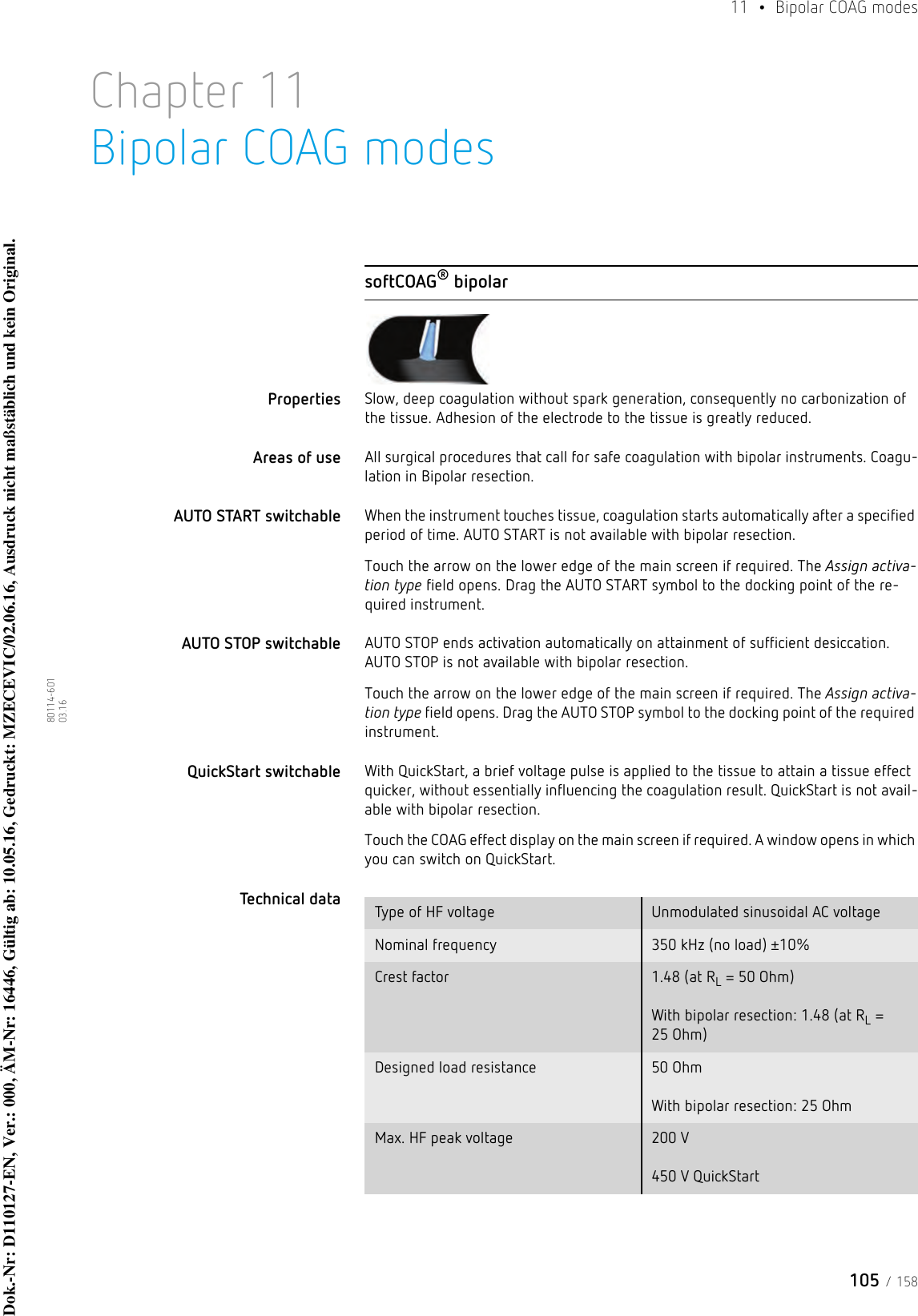 105 / 15811  •  Bipolar COAG modes80114-601  03.16Chapter 11Bipolar COAG modessoftCOAG® bipolarProperties Slow, deep coagulation without spark generation, consequently no carbonization of the tissue. Adhesion of the electrode to the tissue is greatly reduced. Areas of use All surgical procedures that call for safe coagulation with bipolar instruments. Coagu-lation in Bipolar resection. AUTO START switchable When the instrument touches tissue, coagulation starts automatically after a specified period of time. AUTO START is not available with bipolar resection.Touch the arrow on the lower edge of the main screen if required. The Assign activa-tion type field opens. Drag the AUTO START symbol to the docking point of the re-quired instrument. AUTO STOP switchable AUTO STOP ends activation automatically on attainment of sufficient desiccation. AUTO STOP is not available with bipolar resection.Touch the arrow on the lower edge of the main screen if required. The Assign activa-tion type field opens. Drag the AUTO STOP symbol to the docking point of the required instrument. QuickStart switchable With QuickStart, a brief voltage pulse is applied to the tissue to attain a tissue effect quicker, without essentially influencing the coagulation result. QuickStart is not avail-able with bipolar resection.Touch the COAG effect display on the main screen if required. A window opens in which you can switch on QuickStart. Technical data  Type of HF voltage Unmodulated sinusoidal AC voltageNominal frequency 350 kHz (no load) ±10%Crest factor 1.48 (at RL = 50 Ohm)  With bipolar resection: 1.48 (at RL = 25 Ohm)Designed load resistance 50 Ohm   With bipolar resection: 25 OhmMax. HF peak voltage 200 V  450 V QuickStartDok.-Nr: D110127-EN, Ver.: 000, ÄM-Nr: 16446, Gültig ab: 10.05.16, Gedruckt: MZECEVIC/02.06.16, Ausdruck nicht maßstäblich und kein Original.Dok.-Nr: D110127-EN, Ver.: 000, ÄM-Nr: 16446, Gültig ab: 10.05.16, Gedruckt: MZECEVIC/02.06.16, Ausdruck nicht maßstäblich und kein Original.