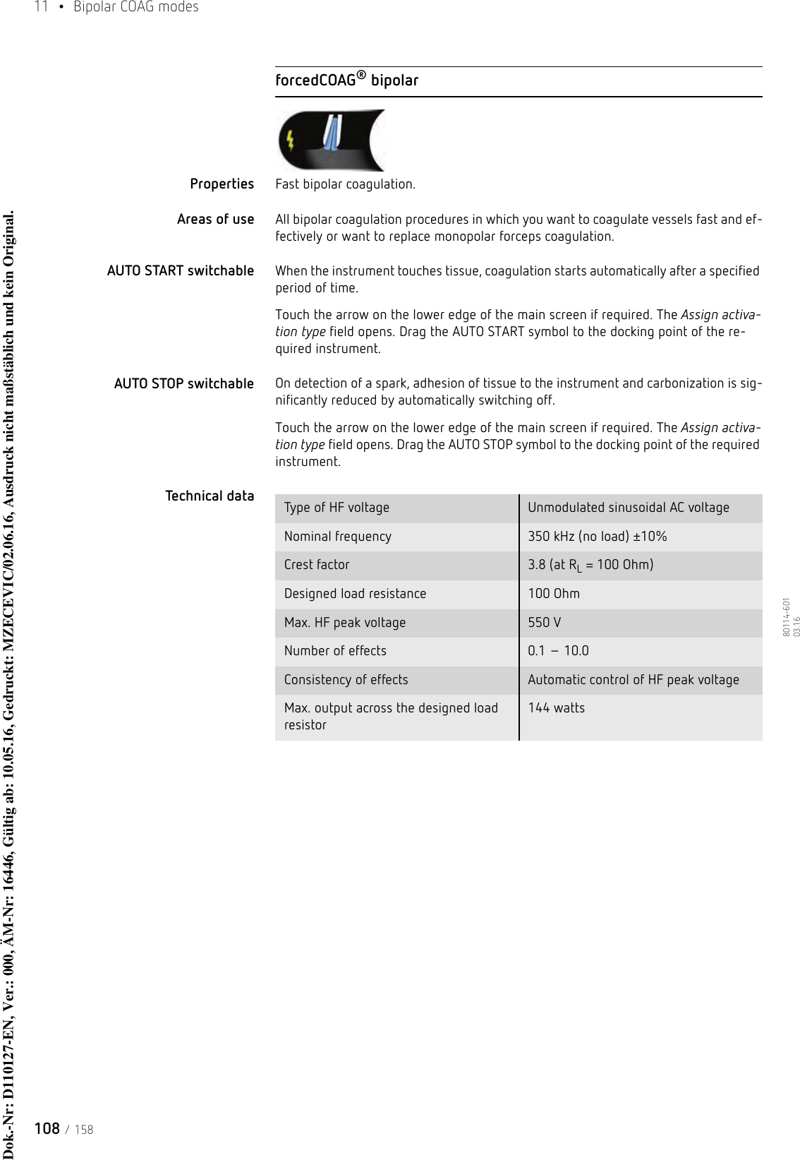 11  • Bipolar COAG modes108 / 15880114-601  03.16forcedCOAG® bipolarProperties Fast bipolar coagulation. Areas of use All bipolar coagulation procedures in which you want to coagulate vessels fast and ef-fectively or want to replace monopolar forceps coagulation.AUTO START switchable When the instrument touches tissue, coagulation starts automatically after a specified period of time.Touch the arrow on the lower edge of the main screen if required. The Assign activa-tion type field opens. Drag the AUTO START symbol to the docking point of the re-quired instrument. AUTO STOP switchable On detection of a spark, adhesion of tissue to the instrument and carbonization is sig-nificantly reduced by automatically switching off. Touch the arrow on the lower edge of the main screen if required. The Assign activa-tion type field opens. Drag the AUTO STOP symbol to the docking point of the required instrument. Technical data  Type of HF voltage Unmodulated sinusoidal AC voltageNominal frequency 350 kHz (no load) ±10%Crest factor 3.8 (at RL = 100 Ohm)Designed load resistance 100 Ohm Max. HF peak voltage 550 VNumber of effects 0.1 – 10.0Consistency of effects Automatic control of HF peak voltageMax. output across the designed load resistor144 wattsDok.-Nr: D110127-EN, Ver.: 000, ÄM-Nr: 16446, Gültig ab: 10.05.16, Gedruckt: MZECEVIC/02.06.16, Ausdruck nicht maßstäblich und kein Original.Dok.-Nr: D110127-EN, Ver.: 000, ÄM-Nr: 16446, Gültig ab: 10.05.16, Gedruckt: MZECEVIC/02.06.16, Ausdruck nicht maßstäblich und kein Original.