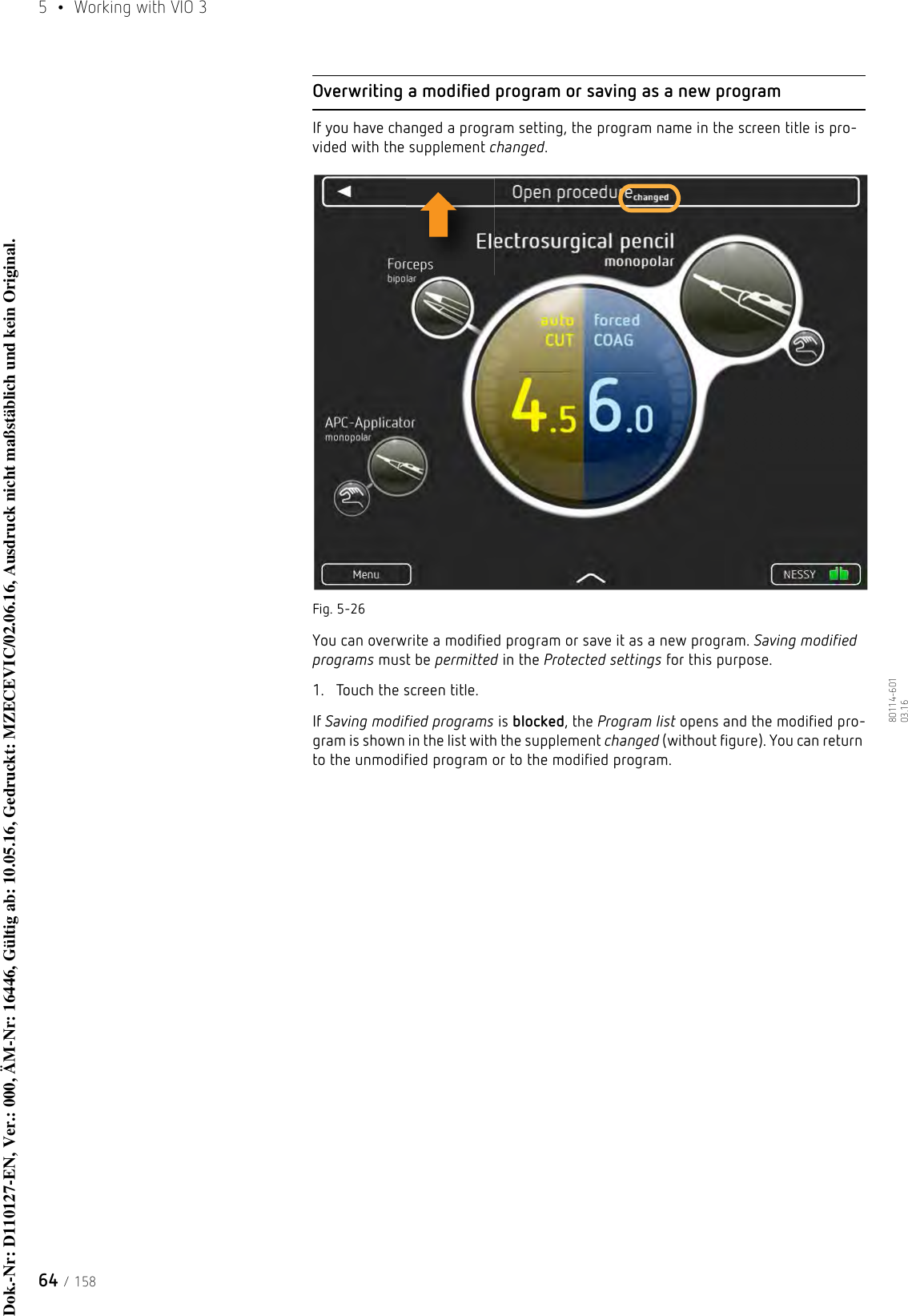 5  •  Working with VIO 364 / 15880114-601  03.16Overwriting a modified program or saving as a new programIf you have changed a program setting, the program name in the screen title is pro-vided with the supplement changed.Fig. 5-26You can overwrite a modified program or save it as a new program. Saving modified programs must be permitted in the Protected settings for this purpose. 1. Touch the screen title.If Saving modified programs is blocked, the Program list opens and the modified pro-gram is shown in the list with the supplement changed (without figure). You can return to the unmodified program or to the modified program.Dok.-Nr: D110127-EN, Ver.: 000, ÄM-Nr: 16446, Gültig ab: 10.05.16, Gedruckt: MZECEVIC/02.06.16, Ausdruck nicht maßstäblich und kein Original.Dok.-Nr: D110127-EN, Ver.: 000, ÄM-Nr: 16446, Gültig ab: 10.05.16, Gedruckt: MZECEVIC/02.06.16, Ausdruck nicht maßstäblich und kein Original.