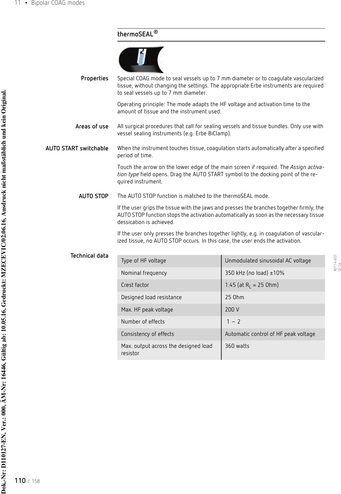 11  • Bipolar COAG modes110 / 15880114-601  03.16thermoSEAL®Properties Special COAG mode to seal vessels up to 7 mm diameter or to coagulate vascularized tissue, without changing the settings. The appropriate Erbe instruments are required to seal vessels up to 7 mm diameter. Operating principle: The mode adapts the HF voltage and activation time to the amount of tissue and the instrument used.Areas of use All surgical procedures that call for sealing vessels and tissue bundles. Only use with vessel sealing instruments (e.g. Erbe BiClamp).AUTO START switchable When the instrument touches tissue, coagulation starts automatically after a specified period of time.Touch the arrow on the lower edge of the main screen if required. The Assign activa-tion type field opens. Drag the AUTO START symbol to the docking point of the re-quired instrument. AUTO STOP The AUTO STOP function is matched to the thermoSEAL mode.If the user grips the tissue with the jaws and presses the branches together firmly, the AUTO STOP function stops the activation automatically as soon as the necessary tissue dessication is achieved.If the user only presses the branches together lightly, e.g. in coagulation of vascular-ized tissue, no AUTO STOP occurs. In this case, the user ends the activation.Technical data  Type of HF voltage Unmodulated sinusoidal AC voltageNominal frequency 350 kHz (no load) ±10%Crest factor 1.45 (at RL = 25 Ohm)Designed load resistance 25 Ohm Max. HF peak voltage 200 VNumber of effects  1 – 2Consistency of effects Automatic control of HF peak voltageMax. output across the designed load resistor360 wattsDok.-Nr: D110127-EN, Ver.: 000, ÄM-Nr: 16446, Gültig ab: 10.05.16, Gedruckt: MZECEVIC/02.06.16, Ausdruck nicht maßstäblich und kein Original.Dok.-Nr: D110127-EN, Ver.: 000, ÄM-Nr: 16446, Gültig ab: 10.05.16, Gedruckt: MZECEVIC/02.06.16, Ausdruck nicht maßstäblich und kein Original.