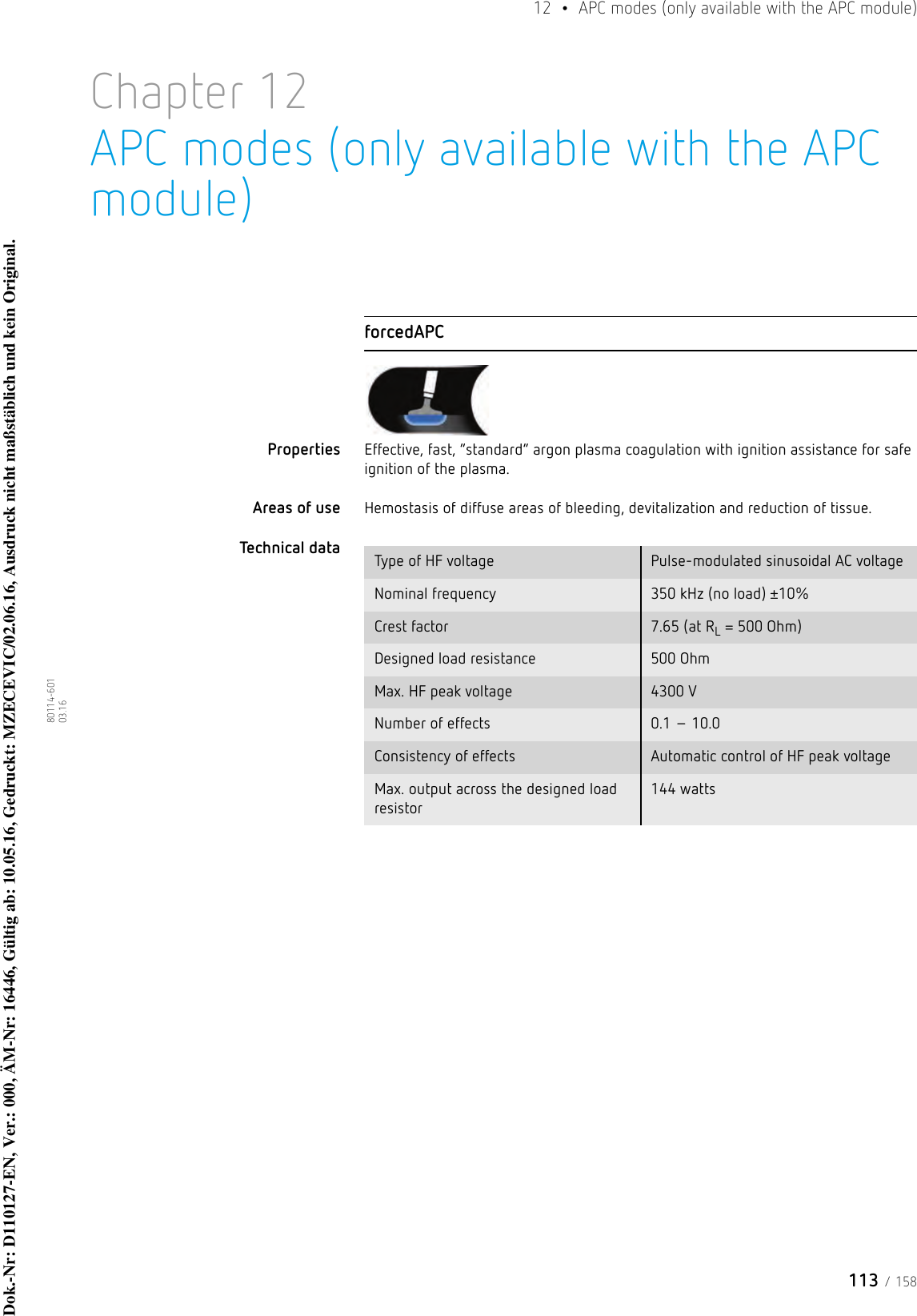 113 / 15812  •  APC modes (only available with the APC module)80114-601  03.16Chapter 12APC modes (only available with the APC module)forcedAPCProperties Effective, fast, “standard” argon plasma coagulation with ignition assistance for safe ignition of the plasma. Areas of use Hemostasis of diffuse areas of bleeding, devitalization and reduction of tissue.Technical data  Type of HF voltage Pulse-modulated sinusoidal AC voltageNominal frequency 350 kHz (no load) ±10%Crest factor 7.65 (at RL = 500 Ohm)Designed load resistance 500 Ohm Max. HF peak voltage 4300 VNumber of effects 0.1 – 10.0Consistency of effects Automatic control of HF peak voltageMax. output across the designed load resistor144 wattsDok.-Nr: D110127-EN, Ver.: 000, ÄM-Nr: 16446, Gültig ab: 10.05.16, Gedruckt: MZECEVIC/02.06.16, Ausdruck nicht maßstäblich und kein Original.Dok.-Nr: D110127-EN, Ver.: 000, ÄM-Nr: 16446, Gültig ab: 10.05.16, Gedruckt: MZECEVIC/02.06.16, Ausdruck nicht maßstäblich und kein Original.