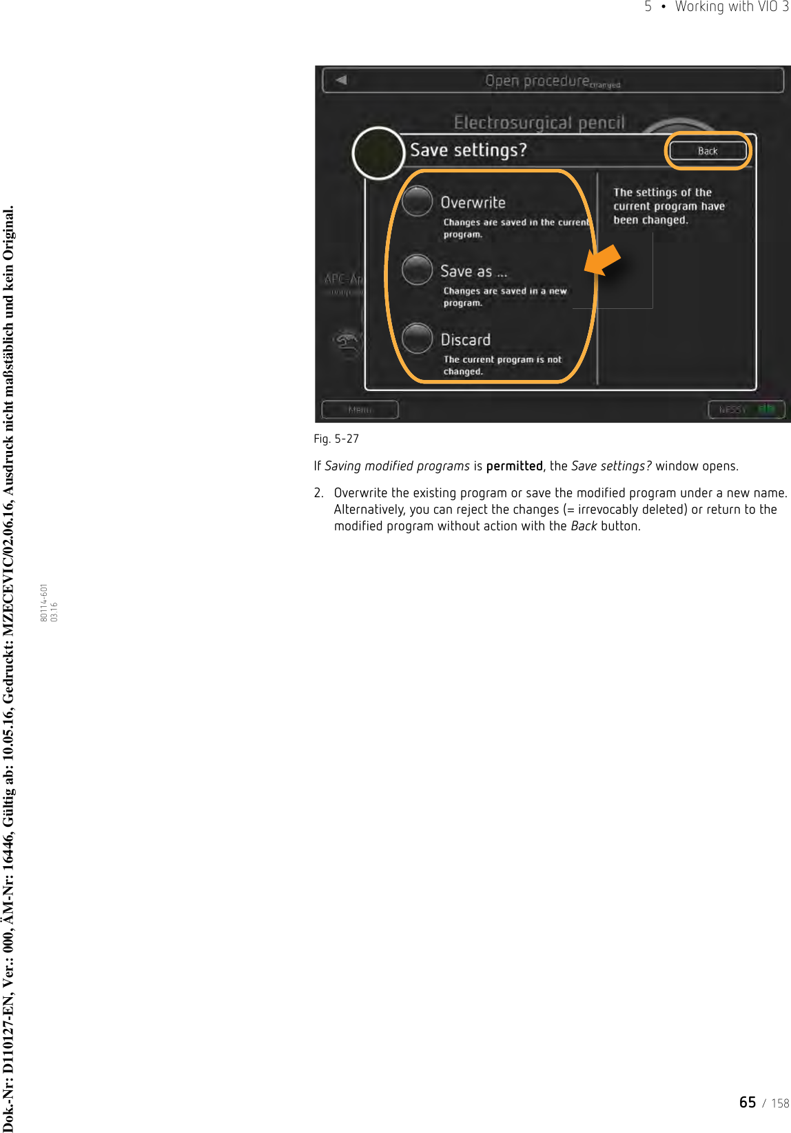 65 / 1585  •  Working with VIO 380114-601  03.16Fig. 5-27If Saving modified programs is permitted, the Save settings? window opens.2. Overwrite the existing program or save the modified program under a new name. Alternatively, you can reject the changes (= irrevocably deleted) or return to the modified program without action with the Back button.Dok.-Nr: D110127-EN, Ver.: 000, ÄM-Nr: 16446, Gültig ab: 10.05.16, Gedruckt: MZECEVIC/02.06.16, Ausdruck nicht maßstäblich und kein Original.Dok.-Nr: D110127-EN, Ver.: 000, ÄM-Nr: 16446, Gültig ab: 10.05.16, Gedruckt: MZECEVIC/02.06.16, Ausdruck nicht maßstäblich und kein Original.