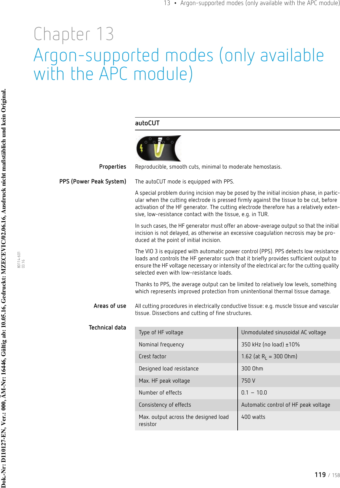 119 / 15813  •  Argon-supported modes (only available with the APC module)80114-601  03.16Chapter 13Argon-supported modes (only available with the APC module)autoCUTProperties Reproducible, smooth cuts, minimal to moderate hemostasis. PPS (Power Peak System) The autoCUT mode is equipped with PPS. A special problem during incision may be posed by the initial incision phase, in partic-ular when the cutting electrode is pressed firmly against the tissue to be cut, before activation of the HF generator. The cutting electrode therefore has a relatively exten-sive, low-resistance contact with the tissue, e.g. in TUR.In such cases, the HF generator must offer an above-average output so that the initial incision is not delayed, as otherwise an excessive coagulation necrosis may be pro-duced at the point of initial incision. The VIO 3 is equipped with automatic power control (PPS). PPS detects low resistance loads and controls the HF generator such that it briefly provides sufficient output to ensure the HF voltage necessary or intensity of the electrical arc for the cutting quality selected even with low-resistance loads.Thanks to PPS, the average output can be limited to relatively low levels, something which represents improved protection from unintentional thermal tissue damage. Areas of use All cutting procedures in electrically conductive tissue: e.g. muscle tissue and vascular tissue. Dissections and cutting of fine structures.Technical data  Type of HF voltage Unmodulated sinusoidal AC voltageNominal frequency 350 kHz (no load) ±10%Crest factor 1.62 (at RL = 300 Ohm)Designed load resistance 300 OhmMax. HF peak voltage 750 VNumber of effects 0.1 – 10.0Consistency of effects Automatic control of HF peak voltageMax. output across the designed load resistor400 wattsDok.-Nr: D110127-EN, Ver.: 000, ÄM-Nr: 16446, Gültig ab: 10.05.16, Gedruckt: MZECEVIC/02.06.16, Ausdruck nicht maßstäblich und kein Original.Dok.-Nr: D110127-EN, Ver.: 000, ÄM-Nr: 16446, Gültig ab: 10.05.16, Gedruckt: MZECEVIC/02.06.16, Ausdruck nicht maßstäblich und kein Original.