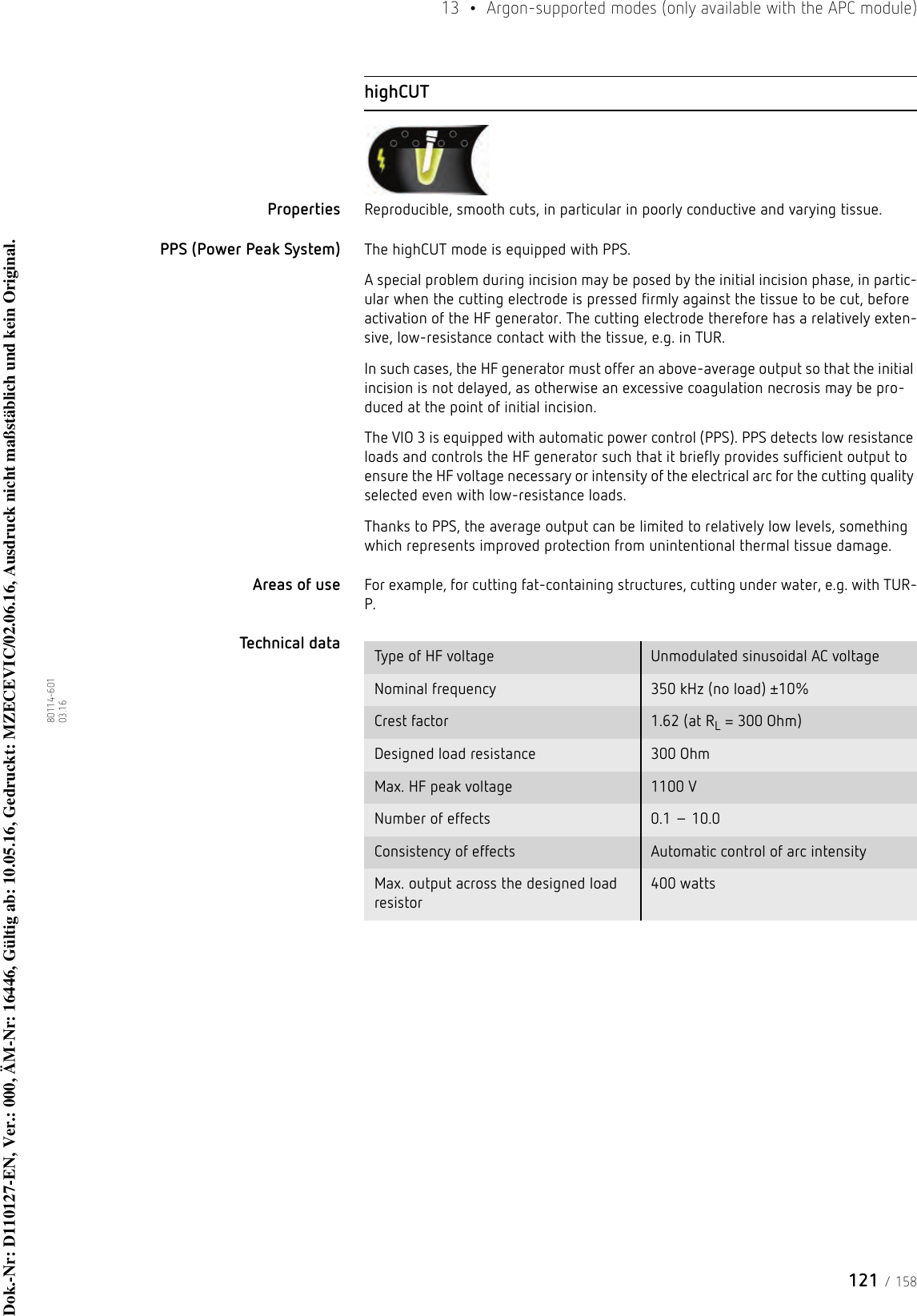 121 / 15813  •  Argon-supported modes (only available with the APC module)80114-601  03.16highCUTProperties Reproducible, smooth cuts, in particular in poorly conductive and varying tissue. PPS (Power Peak System) The highCUT mode is equipped with PPS. A special problem during incision may be posed by the initial incision phase, in partic-ular when the cutting electrode is pressed firmly against the tissue to be cut, before activation of the HF generator. The cutting electrode therefore has a relatively exten-sive, low-resistance contact with the tissue, e.g. in TUR.In such cases, the HF generator must offer an above-average output so that the initial incision is not delayed, as otherwise an excessive coagulation necrosis may be pro-duced at the point of initial incision. The VIO 3 is equipped with automatic power control (PPS). PPS detects low resistance loads and controls the HF generator such that it briefly provides sufficient output to ensure the HF voltage necessary or intensity of the electrical arc for the cutting quality selected even with low-resistance loads.Thanks to PPS, the average output can be limited to relatively low levels, something which represents improved protection from unintentional thermal tissue damage. Areas of use For example, for cutting fat-containing structures, cutting under water, e.g. with TUR-P.Technical data  Type of HF voltage Unmodulated sinusoidal AC voltageNominal frequency 350 kHz (no load) ±10%Crest factor 1.62 (at RL = 300 Ohm)Designed load resistance 300 OhmMax. HF peak voltage 1100 VNumber of effects 0.1 – 10.0Consistency of effects Automatic control of arc intensityMax. output across the designed load resistor400 wattsDok.-Nr: D110127-EN, Ver.: 000, ÄM-Nr: 16446, Gültig ab: 10.05.16, Gedruckt: MZECEVIC/02.06.16, Ausdruck nicht maßstäblich und kein Original.Dok.-Nr: D110127-EN, Ver.: 000, ÄM-Nr: 16446, Gültig ab: 10.05.16, Gedruckt: MZECEVIC/02.06.16, Ausdruck nicht maßstäblich und kein Original.