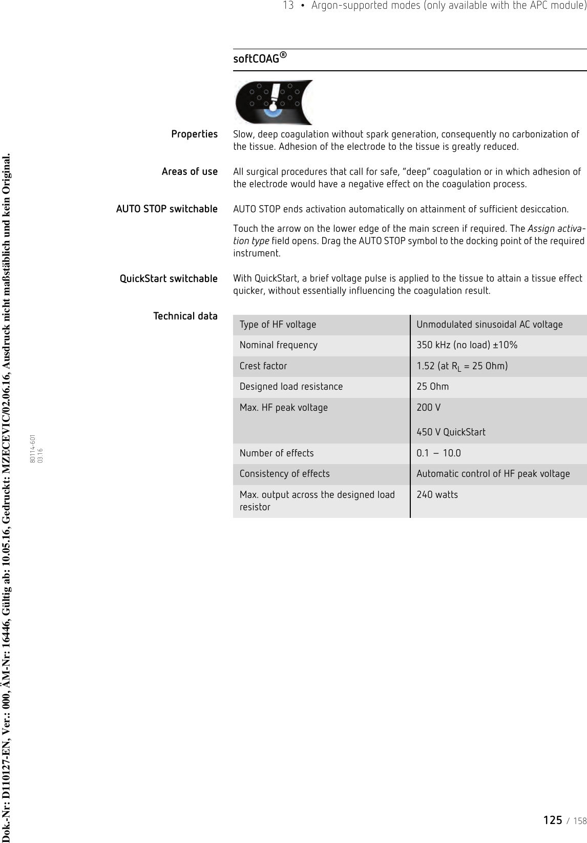 125 / 15813  •  Argon-supported modes (only available with the APC module)80114-601  03.16softCOAG®Properties Slow, deep coagulation without spark generation, consequently no carbonization of the tissue. Adhesion of the electrode to the tissue is greatly reduced. Areas of use All surgical procedures that call for safe, “deep” coagulation or in which adhesion of the electrode would have a negative effect on the coagulation process.AUTO STOP switchable AUTO STOP ends activation automatically on attainment of sufficient desiccation.Touch the arrow on the lower edge of the main screen if required. The Assign activa-tion type field opens. Drag the AUTO STOP symbol to the docking point of the required instrument. QuickStart switchable With QuickStart, a brief voltage pulse is applied to the tissue to attain a tissue effect quicker, without essentially influencing the coagulation result.Technical data  Type of HF voltage Unmodulated sinusoidal AC voltageNominal frequency 350 kHz (no load) ±10%Crest factor 1.52 (at RL = 25 Ohm)Designed load resistance 25 OhmMax. HF peak voltage 200 V  450 V QuickStartNumber of effects 0.1 – 10.0Consistency of effects Automatic control of HF peak voltageMax. output across the designed load resistor240 wattsDok.-Nr: D110127-EN, Ver.: 000, ÄM-Nr: 16446, Gültig ab: 10.05.16, Gedruckt: MZECEVIC/02.06.16, Ausdruck nicht maßstäblich und kein Original.Dok.-Nr: D110127-EN, Ver.: 000, ÄM-Nr: 16446, Gültig ab: 10.05.16, Gedruckt: MZECEVIC/02.06.16, Ausdruck nicht maßstäblich und kein Original.