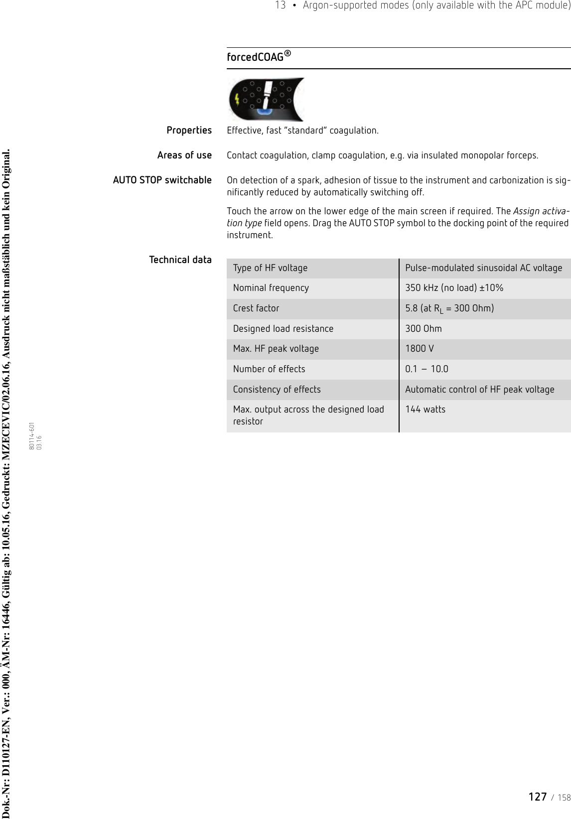127 / 15813  •  Argon-supported modes (only available with the APC module)80114-601  03.16forcedCOAG®Properties Effective, fast “standard” coagulation. Areas of use Contact coagulation, clamp coagulation, e.g. via insulated monopolar forceps.AUTO STOP switchable On detection of a spark, adhesion of tissue to the instrument and carbonization is sig-nificantly reduced by automatically switching off. Touch the arrow on the lower edge of the main screen if required. The Assign activa-tion type field opens. Drag the AUTO STOP symbol to the docking point of the required instrument. Technical data  Type of HF voltage Pulse-modulated sinusoidal AC voltageNominal frequency 350 kHz (no load) ±10%Crest factor 5.8 (at RL = 300 Ohm)Designed load resistance 300 OhmMax. HF peak voltage 1800 VNumber of effects 0.1 – 10.0Consistency of effects Automatic control of HF peak voltageMax. output across the designed load resistor144 wattsDok.-Nr: D110127-EN, Ver.: 000, ÄM-Nr: 16446, Gültig ab: 10.05.16, Gedruckt: MZECEVIC/02.06.16, Ausdruck nicht maßstäblich und kein Original.Dok.-Nr: D110127-EN, Ver.: 000, ÄM-Nr: 16446, Gültig ab: 10.05.16, Gedruckt: MZECEVIC/02.06.16, Ausdruck nicht maßstäblich und kein Original.