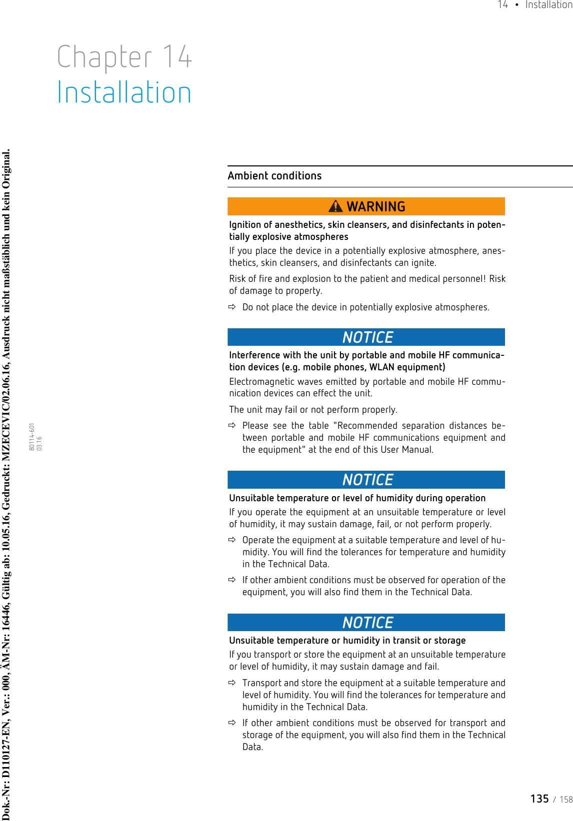 135 / 15814  • Installation80114-601  03.16Chapter 14InstallationAmbient conditionsWARNINGIgnition of anesthetics, skin cleansers, and disinfectants in poten-tially explosive atmospheresIf you place the device in a potentially explosive atmosphere, anes-thetics, skin cleansers, and disinfectants can ignite.Risk of fire and explosion to the patient and medical personnel! Risk of damage to property.Do not place the device in potentially explosive atmospheres. NOTICEInterference with the unit by portable and mobile HF communica-tion devices (e.g. mobile phones, WLAN equipment)Electromagnetic waves emitted by portable and mobile HF commu-nication devices can effect the unit. The unit may fail or not perform properly.Please see the table &quot;Recommended separation distances be-tween portable and mobile HF communications equipment and the equipment&quot; at the end of this User Manual.NOTICEUnsuitable temperature or level of humidity during operationIf you operate the equipment at an unsuitable temperature or level of humidity, it may sustain damage, fail, or not perform properly.Operate the equipment at a suitable temperature and level of hu-midity. You will find the tolerances for temperature and humidity in the Technical Data.If other ambient conditions must be observed for operation of the equipment, you will also find them in the Technical Data.NOTICEUnsuitable temperature or humidity in transit or storageIf you transport or store the equipment at an unsuitable temperature or level of humidity, it may sustain damage and fail.Transport and store the equipment at a suitable temperature and level of humidity. You will find the tolerances for temperature and humidity in the Technical Data.If other ambient conditions must be observed for transport and storage of the equipment, you will also find them in the Technical Data.Dok.-Nr: D110127-EN, Ver.: 000, ÄM-Nr: 16446, Gültig ab: 10.05.16, Gedruckt: MZECEVIC/02.06.16, Ausdruck nicht maßstäblich und kein Original.Dok.-Nr: D110127-EN, Ver.: 000, ÄM-Nr: 16446, Gültig ab: 10.05.16, Gedruckt: MZECEVIC/02.06.16, Ausdruck nicht maßstäblich und kein Original.