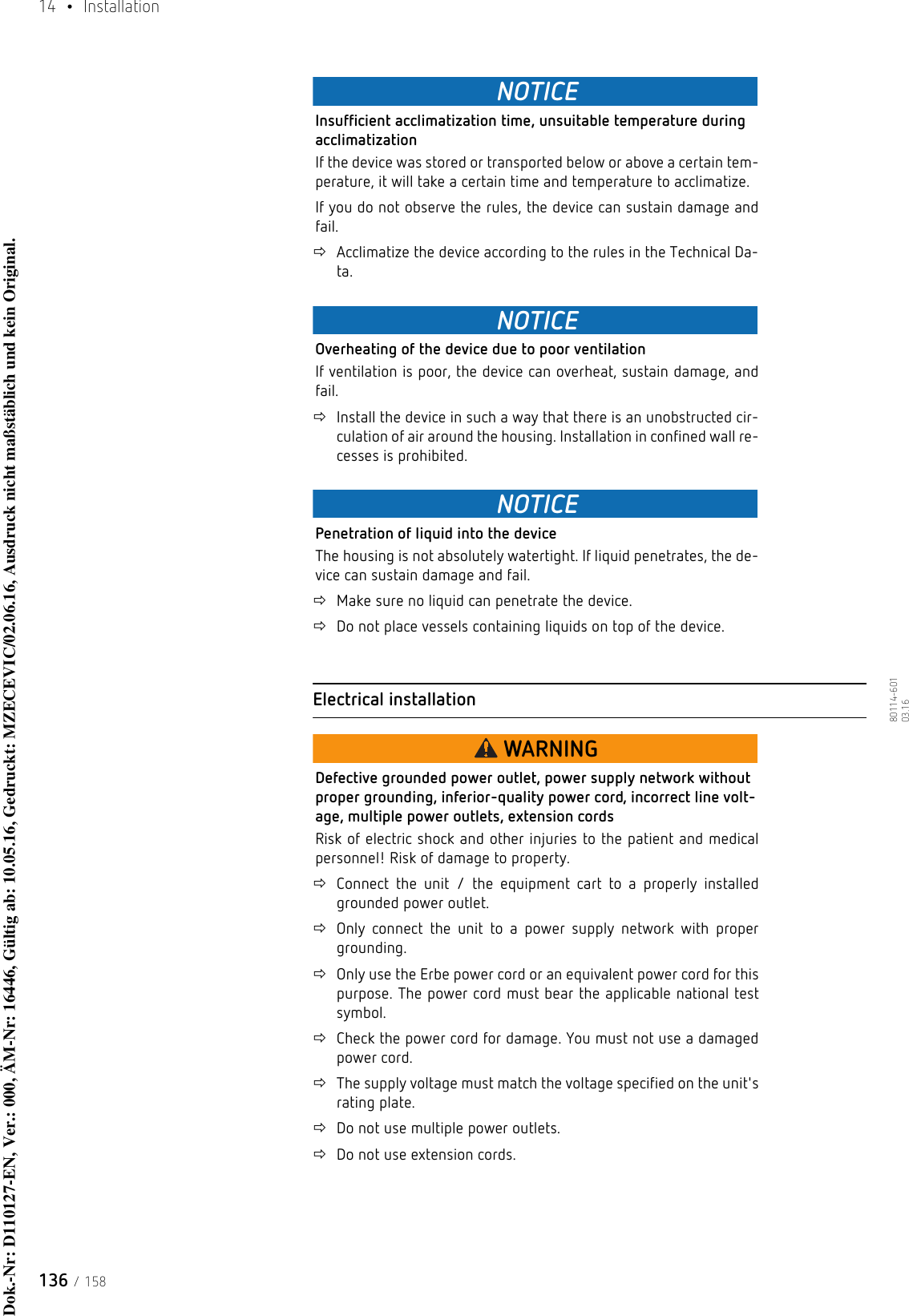 14  • Installation136 / 15880114-601  03.16NOTICEInsufficient acclimatization time, unsuitable temperature during acclimatizationIf the device was stored or transported below or above a certain tem-perature, it will take a certain time and temperature to acclimatize.If you do not observe the rules, the device can sustain damage and fail.Acclimatize the device according to the rules in the Technical Da-ta.NOTICEOverheating of the device due to poor ventilationIf ventilation is poor, the device can overheat, sustain damage, and fail.Install the device in such a way that there is an unobstructed cir-culation of air around the housing. Installation in confined wall re-cesses is prohibited.NOTICEPenetration of liquid into the deviceThe housing is not absolutely watertight. If liquid penetrates, the de-vice can sustain damage and fail.Make sure no liquid can penetrate the device.Do not place vessels containing liquids on top of the device.Electrical installationWARNINGDefective grounded power outlet, power supply network without proper grounding, inferior-quality power cord, incorrect line volt-age, multiple power outlets, extension cordsRisk of electric shock and other injuries to the patient and medical personnel! Risk of damage to property.Connect the unit / the equipment cart to a properly installed grounded power outlet.Only connect the unit to a power supply network with proper grounding.Only use the Erbe power cord or an equivalent power cord for this purpose. The power cord must bear the applicable national test symbol. Check the power cord for damage. You must not use a damaged power cord.The supply voltage must match the voltage specified on the unit&apos;s rating plate.Do not use multiple power outlets.Do not use extension cords.Dok.-Nr: D110127-EN, Ver.: 000, ÄM-Nr: 16446, Gültig ab: 10.05.16, Gedruckt: MZECEVIC/02.06.16, Ausdruck nicht maßstäblich und kein Original.Dok.-Nr: D110127-EN, Ver.: 000, ÄM-Nr: 16446, Gültig ab: 10.05.16, Gedruckt: MZECEVIC/02.06.16, Ausdruck nicht maßstäblich und kein Original.